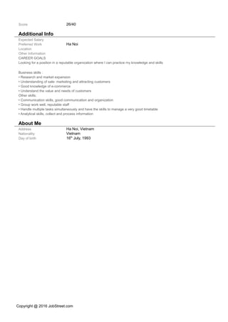 Score 26/40
Additional Info
Expected Salary
Preferred Work
Location
Ha Noi
Other Information
CAREER GOALS
Looking for a position in a reputable organization where I can practice my knowledge and skills
Business skills :
• Research and market expansion
• Understanding of sale- marketing and attracting customers
• Good knowledge of e-commerce
• Understand the value and needs of customers
Other skills:
• Communication skills, good communication and organization
• Group work well, reputable staff
• Handle multiple tasks simultaneously and have the skills to manage a very good timetable
• Analytical skills, collect and process information
About Me
Address Ha Noi, Vietnam
Nationality
Day of birth
Vietnam
16th
July, 1993
Copyright @ 2016 JobStreet.com
 
