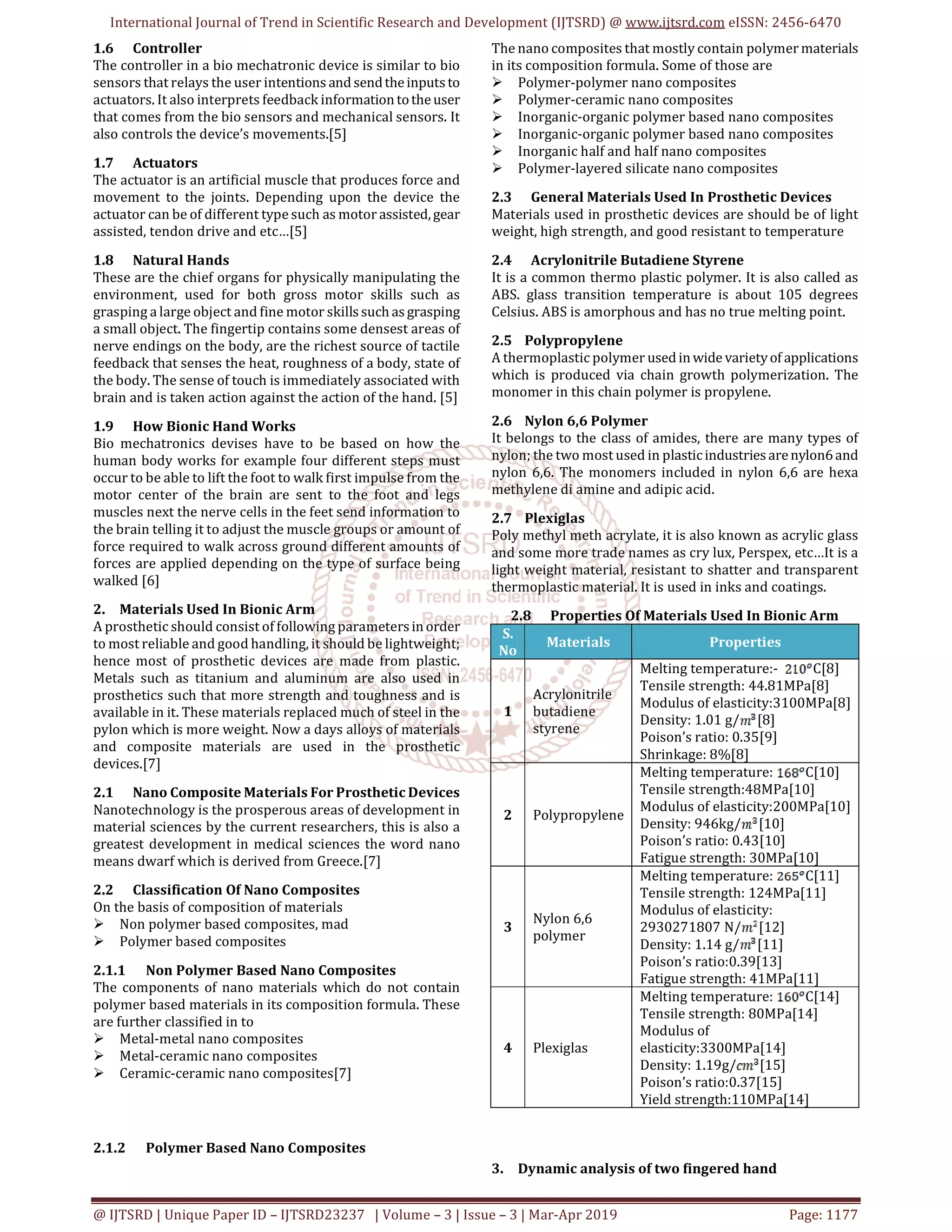 International Journal of Trend in Scientific Research and Development (IJTSRD) @ www.ijtsrd.com eISSN: 2456-6470
@ IJTSRD | Unique Paper ID – IJTSRD23237 | Volume – 3 | Issue – 3 | Mar-Apr 2019 Page: 1177
1.6 Controller
The controller in a bio mechatronic device is similar to bio
sensors that relays the user intentions and sendtheinputsto
actuators. It also interprets feedback informationtotheuser
that comes from the bio sensors and mechanical sensors. It
also controls the device’s movements.[5]
1.7 Actuators
The actuator is an artificial muscle that produces force and
movement to the joints. Depending upon the device the
actuator can be of different type such as motor assisted,gear
assisted, tendon drive and etc…[5]
1.8 Natural Hands
These are the chief organs for physically manipulating the
environment, used for both gross motor skills such as
grasping a large object and fine motor skillssuch asgrasping
a small object. The fingertip contains some densest areas of
nerve endings on the body, are the richest source of tactile
feedback that senses the heat, roughness of a body, state of
the body. The sense of touch is immediately associated with
brain and is taken action against the action of the hand. [5]
1.9 How Bionic Hand Works
Bio mechatronics devises have to be based on how the
human body works for example four different steps must
occur to be able to lift the foot to walk first impulse from the
motor center of the brain are sent to the foot and legs
muscles next the nerve cells in the feet send information to
the brain telling it to adjust the muscle groups or amount of
force required to walk across ground different amounts of
forces are applied depending on the type of surface being
walked [6]
2. Materials Used In Bionic Arm
A prosthetic should consist of following parametersinorder
to most reliable and good handling, it should be lightweight;
hence most of prosthetic devices are made from plastic.
Metals such as titanium and aluminum are also used in
prosthetics such that more strength and toughness and is
available in it. These materials replaced much of steel in the
pylon which is more weight. Now a days alloys of materials
and composite materials are used in the prosthetic
devices.[7]
2.1 Nano Composite Materials For Prosthetic Devices
Nanotechnology is the prosperous areas of development in
material sciences by the current researchers, this is also a
greatest development in medical sciences the word nano
means dwarf which is derived from Greece.[7]
2.2 Classification Of Nano Composites
On the basis of composition of materials
Non polymer based composites, mad
Polymer based composites
2.1.1 Non Polymer Based Nano Composites
The components of nano materials which do not contain
polymer based materials in its composition formula. These
are further classified in to
Metal-metal nano composites
Metal-ceramic nano composites
Ceramic-ceramic nano composites[7]
2.1.2 Polymer Based Nano Composites
The nano composites that mostly contain polymer materials
in its composition formula. Some of those are
Polymer-polymer nano composites
Polymer-ceramic nano composites
Inorganic-organic polymer based nano composites
Inorganic-organic polymer based nano composites
Inorganic half and half nano composites
Polymer-layered silicate nano composites
2.3 General Materials Used In Prosthetic Devices
Materials used in prosthetic devices are should be of light
weight, high strength, and good resistant to temperature
2.4 Acrylonitrile Butadiene Styrene
It is a common thermo plastic polymer. It is also called as
ABS. glass transition temperature is about 105 degrees
Celsius. ABS is amorphous and has no true melting point.
2.5 Polypropylene
A thermoplastic polymer used inwide varietyof applications
which is produced via chain growth polymerization. The
monomer in this chain polymer is propylene.
2.6 Nylon 6,6 Polymer
It belongs to the class of amides, there are many types of
nylon; the two most used in plasticindustriesarenylon6and
nylon 6,6. The monomers included in nylon 6,6 are hexa
methylene di amine and adipic acid.
2.7 Plexiglas
Poly methyl meth acrylate, it is also known as acrylic glass
and some more trade names as cry lux, Perspex, etc…It is a
light weight material, resistant to shatter and transparent
thermoplastic material. It is used in inks and coatings.
2.8 Properties Of Materials Used In Bionic Arm
S.
No
Materials Properties
1
Acrylonitrile
butadiene
styrene
Melting temperature:- C[8]
Tensile strength: 44.81MPa[8]
Modulus of elasticity:3100MPa[8]
Density: 1.01 g/ [8]
Poison’s ratio: 0.35[9]
Shrinkage: 8%[8]
2 Polypropylene
Melting temperature: C[10]
Tensile strength:48MPa[10]
Modulus of elasticity:200MPa[10]
Density: 946kg/ [10]
Poison’s ratio: 0.43[10]
Fatigue strength: 30MPa[10]
3
Nylon 6,6
polymer
Melting temperature: C[11]
Tensile strength: 124MPa[11]
Modulus of elasticity:
2930271807 N/ [12]
Density: 1.14 g/ [11]
Poison’s ratio:0.39[13]
Fatigue strength: 41MPa[11]
4 Plexiglas
Melting temperature: C[14]
Tensile strength: 80MPa[14]
Modulus of
elasticity:3300MPa[14]
Density: 1.19g/ [15]
Poison’s ratio:0.37[15]
Yield strength:110MPa[14]
3. Dynamic analysis of two fingered hand
 