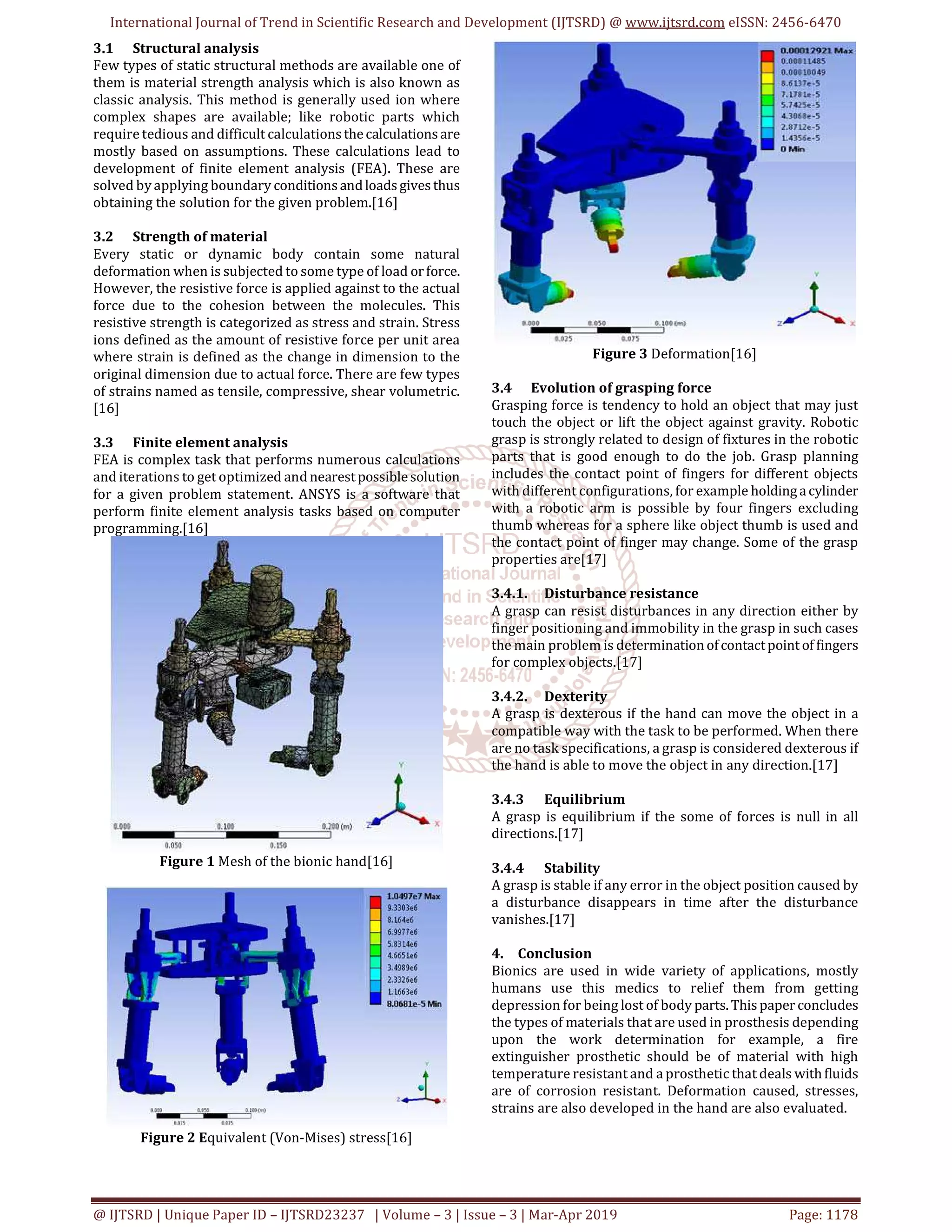International Journal of Trend in Scientific Research and Development (IJTSRD) @ www.ijtsrd.com eISSN: 2456-6470
@ IJTSRD | Unique Paper ID – IJTSRD23237 | Volume – 3 | Issue – 3 | Mar-Apr 2019 Page: 1178
3.1 Structural analysis
Few types of static structural methods are available one of
them is material strength analysis which is also known as
classic analysis. This method is generally used ion where
complex shapes are available; like robotic parts which
require tedious and difficult calculationsthecalculationsare
mostly based on assumptions. These calculations lead to
development of finite element analysis (FEA). These are
solved by applying boundary conditionsandloadsgivesthus
obtaining the solution for the given problem.[16]
3.2 Strength of material
Every static or dynamic body contain some natural
deformation when is subjected to some type of load orforce.
However, the resistive force is applied against to the actual
force due to the cohesion between the molecules. This
resistive strength is categorized as stress and strain. Stress
ions defined as the amount of resistive force per unit area
where strain is defined as the change in dimension to the
original dimension due to actual force. There are few types
of strains named as tensile, compressive, shear volumetric.
[16]
3.3 Finite element analysis
FEA is complex task that performs numerous calculations
and iterations to get optimized and nearestpossiblesolution
for a given problem statement. ANSYS is a software that
perform finite element analysis tasks based on computer
programming.[16]
Figure 1 Mesh of the bionic hand[16]
Figure 2 Equivalent (Von-Mises) stress[16]
Figure 3 Deformation[16]
3.4 Evolution of grasping force
Grasping force is tendency to hold an object that may just
touch the object or lift the object against gravity. Robotic
grasp is strongly related to design of fixtures in the robotic
parts that is good enough to do the job. Grasp planning
includes the contact point of fingers for different objects
with different configurations, for example holdingacylinder
with a robotic arm is possible by four fingers excluding
thumb whereas for a sphere like object thumb is used and
the contact point of finger may change. Some of the grasp
properties are[17]
3.4.1. Disturbance resistance
A grasp can resist disturbances in any direction either by
finger positioning and immobility in the grasp in such cases
the main problem is determinationofcontactpoint of fingers
for complex objects.[17]
3.4.2. Dexterity
A grasp is dexterous if the hand can move the object in a
compatible way with the task to be performed. When there
are no task specifications, a grasp is considered dexterous if
the hand is able to move the object in any direction.[17]
3.4.3 Equilibrium
A grasp is equilibrium if the some of forces is null in all
directions.[17]
3.4.4 Stability
A grasp is stable if any error in the object position caused by
a disturbance disappears in time after the disturbance
vanishes.[17]
4. Conclusion
Bionics are used in wide variety of applications, mostly
humans use this medics to relief them from getting
depression for being lost of body parts.Thispaperconcludes
the types of materials that are used in prosthesis depending
upon the work determination for example, a fire
extinguisher prosthetic should be of material with high
temperature resistant and a prosthetic that deals withfluids
are of corrosion resistant. Deformation caused, stresses,
strains are also developed in the hand are also evaluated.
 