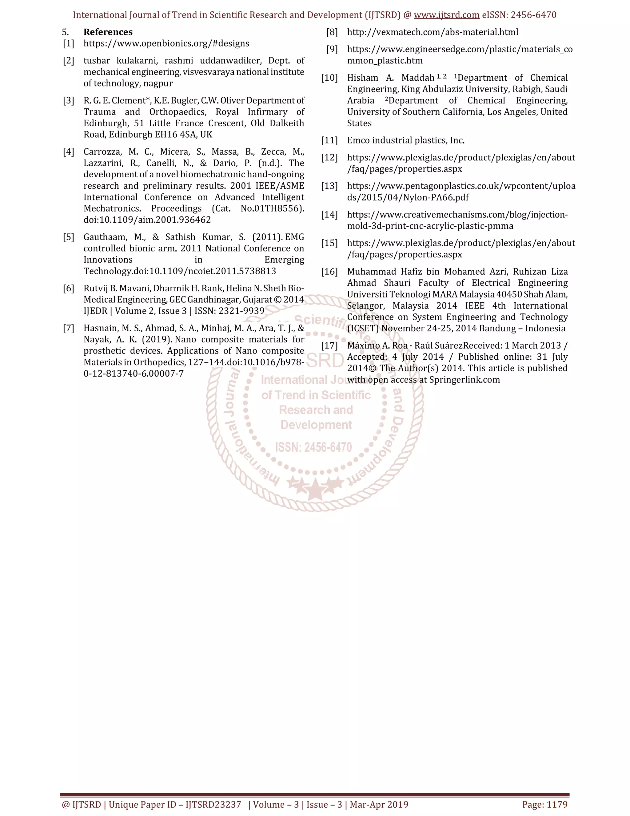 International Journal of Trend in Scientific Research and Development (IJTSRD) @ www.ijtsrd.com eISSN: 2456-6470
@ IJTSRD | Unique Paper ID – IJTSRD23237 | Volume – 3 | Issue – 3 | Mar-Apr 2019 Page: 1179
5. References
[1] https://www.openbionics.org/#designs
[2] tushar kulakarni, rashmi uddanwadiker, Dept. of
mechanical engineering, visvesvarayanationalinstitute
of technology, nagpur
[3] R. G. E. Clement*, K.E. Bugler, C.W.Oliver Departmentof
Trauma and Orthopaedics, Royal Infirmary of
Edinburgh, 51 Little France Crescent, Old Dalkeith
Road, Edinburgh EH16 4SA, UK
[4] Carrozza, M. C., Micera, S., Massa, B., Zecca, M.,
Lazzarini, R., Canelli, N., & Dario, P. (n.d.). The
development of a novel biomechatronic hand-ongoing
research and preliminary results. 2001 IEEE/ASME
International Conference on Advanced Intelligent
Mechatronics. Proceedings (Cat. No.01TH8556).
doi:10.1109/aim.2001.936462
[5] Gauthaam, M., & Sathish Kumar, S. (2011). EMG
controlled bionic arm. 2011 National Conference on
Innovations in Emerging
Technology.doi:10.1109/ncoiet.2011.5738813
[6] Rutvij B. Mavani, Dharmik H. Rank, Helina N.ShethBio-
MedicalEngineering,GECGandhinagar, Gujarat© 2014
IJEDR | Volume 2, Issue 3 | ISSN: 2321-9939
[7] Hasnain, M. S., Ahmad, S. A., Minhaj, M. A., Ara, T. J., &
Nayak, A. K. (2019). Nano composite materials for
prosthetic devices. Applications of Nano composite
Materials in Orthopedics, 127–144.doi:10.1016/b978-
0-12-813740-6.00007-7
[8] http://vexmatech.com/abs-material.html
[9] https://www.engineersedge.com/plastic/materials_co
mmon_plastic.htm
[10] Hisham A. Maddah 1, 2 1Department of Chemical
Engineering, King Abdulaziz University, Rabigh, Saudi
Arabia 2Department of Chemical Engineering,
University of Southern California, Los Angeles, United
States
[11] Emco industrial plastics, Inc.
[12] https://www.plexiglas.de/product/plexiglas/en/about
/faq/pages/properties.aspx
[13] https://www.pentagonplastics.co.uk/wpcontent/uploa
ds/2015/04/Nylon-PA66.pdf
[14] https://www.creativemechanisms.com/blog/injection-
mold-3d-print-cnc-acrylic-plastic-pmma
[15] https://www.plexiglas.de/product/plexiglas/en/about
/faq/pages/properties.aspx
[16] Muhammad Hafiz bin Mohamed Azri, Ruhizan Liza
Ahmad Shauri Faculty of Electrical Engineering
Universiti Teknologi MARA Malaysia40450ShahAlam,
Selangor, Malaysia 2014 IEEE 4th International
Conference on System Engineering and Technology
(ICSET) November 24-25, 2014 Bandung – Indonesia
[17] Máximo A. Roa · Raúl SuárezReceived: 1 March 2013 /
Accepted: 4 July 2014 / Published online: 31 July
2014© The Author(s) 2014. This article is published
with open access at Springerlink.com
 