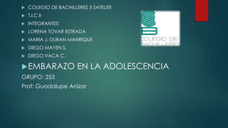  COLEGIO DE BACHILLERES 5 SATELITE
 T.I.C II
 INTEGRANTES:
 LORENA TOVAR ESTRADA
 MARIA J. DURAN MANRIQUE
 DIEGO MAYEN S.
 DIEGO VACA C.
EMBARAZO EN LA ADOLESCENCIA
GRUPO: 253
Prof: Guadalupe Anizar
 