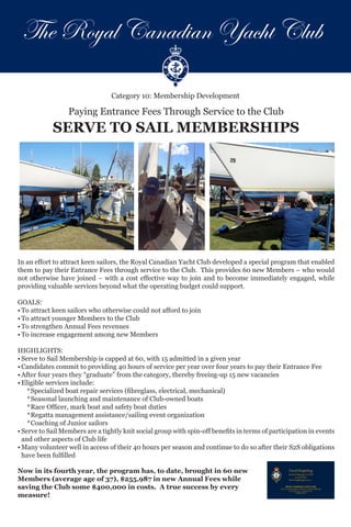 Category 10: Membership Development
Paying Entrance Fees Through Service to the Club
SERVE TO SAIL MEMBERSHIPS
David Brightling
General Manager & CEO
416.934.4401
david.brightling@rcyc.ca
ROYAL CANADIAN YACHT CLUB
141 St. George Street • Toronto, Ontario M5R 2L8
p. 416.967.7245 f.416.967.5710
www.rcyc.ca
In an effort to attract keen sailors, the Royal Canadian Yacht Club developed a special program that enabled
them to pay their Entrance Fees through service to the Club. This provides 60 new Members – who would
not otherwise have joined – with a cost effective way to join and to become immediately engaged, while
providing valuable services beyond what the operating budget could support.
	
GOALS:
•	To attract keen sailors who otherwise could not afford to join
•	To attract younger Members to the Club
•	To strengthen Annual Fees revenues
•	To increase engagement among new Members																				
HIGHLIGHTS:
•	Serve to Sail Membership is capped at 60, with 15 admitted in a given year
•	Candidates commit to providing 40 hours of service per year over four years to pay their Entrance Fee
•	After four years they “graduate” from the category, thereby freeing-up 15 new vacancies
•	Eligible services include:
*	Specialized boat repair services (fibreglass, electrical, mechanical)
*	Seasonal launching and maintenance of Club-owned boats
*	Race Officer, mark boat and safety boat duties
*	Regatta management assistance/sailing event organization
*	Coaching of Junior sailors
•	Serve to Sail Members are a tightly knit social group with spin-off benefits in terms of participation in events
and other aspects of Club life
•	Many volunteer well in access of their 40 hours per season and continue to do so after their S2S obligations
have been fulfilled
Now in its fourth year, the program has, to date, brought in 60 new
Members (average age of 37), $255,987 in new Annual Fees while
saving the Club some $400,000 in costs. A true success by every
measure!
The Royal Canadian Yacht Club
 