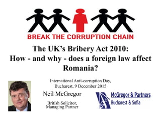 The UK’s Bribery Act 2010:
How - and why - does a foreign law affect
Romania?
Neil McGregor
British Solicitor,
Managing Partner
International Anti-corruption Day,
Bucharest, 9 December 2015
 
