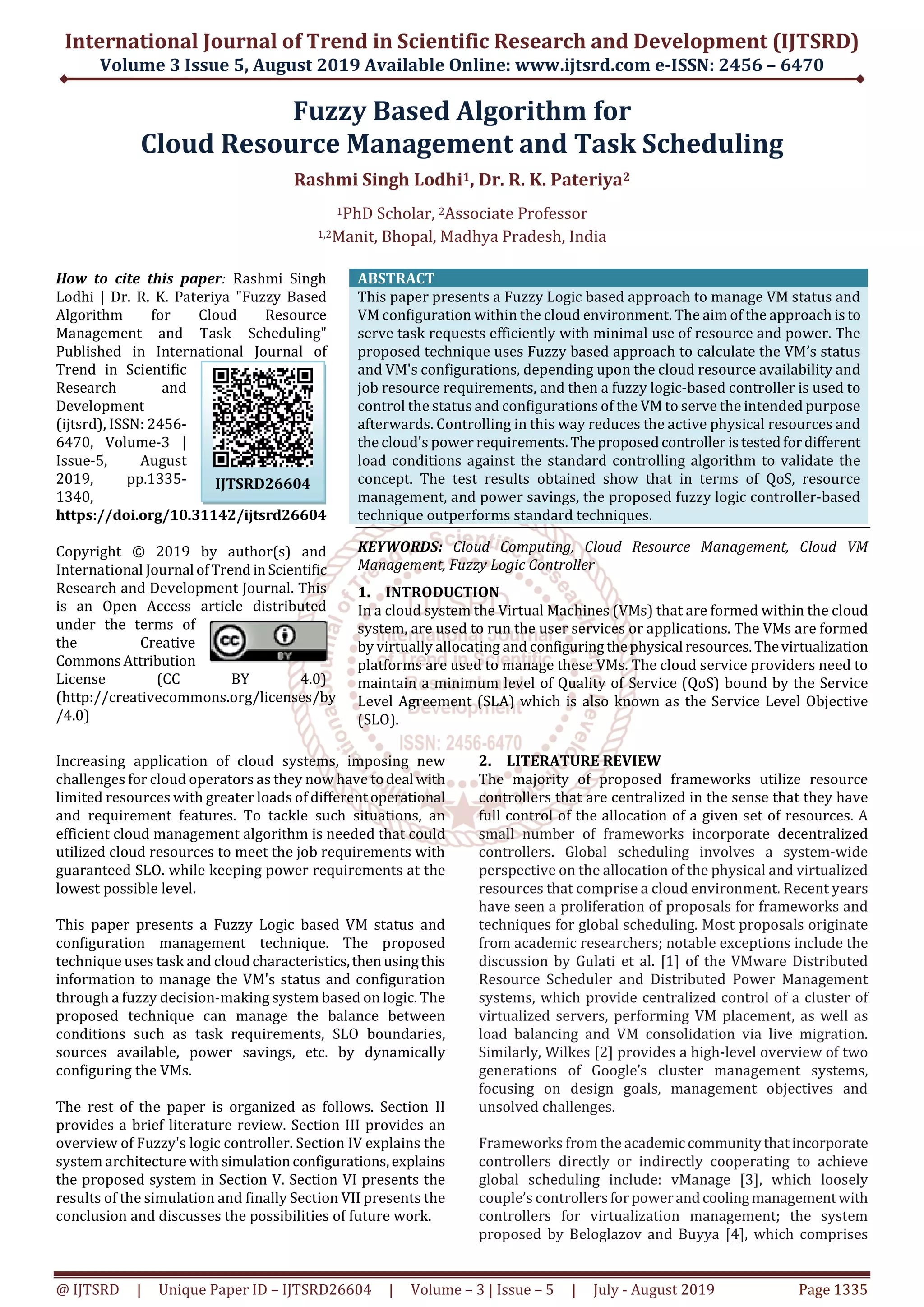 International Journal of Trend in Scientific Research and Development (IJTSRD) Volume 3 Issue 5, August 2019 Available Online: www.ijtsrd.com e-ISSN: 2456 – 6470 @ IJTSRD | Unique Paper ID – IJTSRD26604 | Volume – 3 | Issue – 5 | July - August 2019 Page 1335 Fuzzy Based Algorithm for Cloud Resource Management and Task Scheduling Rashmi Singh Lodhi1, Dr. R. K. Pateriya2 1PhD Scholar, 2Associate Professor 1,2Manit, Bhopal, Madhya Pradesh, India How to cite this paper: Rashmi Singh Lodhi | Dr. R. K. Pateriya "Fuzzy Based Algorithm for Cloud Resource Management and Task Scheduling" Published in International Journal of Trend in Scientific Research and Development (ijtsrd), ISSN: 2456- 6470, Volume-3 | Issue-5, August 2019, pp.1335- 1340, https://doi.org/10.31142/ijtsrd26604 Copyright © 2019 by author(s) and International Journal ofTrend inScientific Research and Development Journal. This is an Open Access article distributed under the terms of the Creative Commons Attribution License (CC BY 4.0) (http://creativecommons.org/licenses/by /4.0) ABSTRACT This paper presents a Fuzzy Logic based approach to manage VM status and VM configuration within the cloud environment. The aim of the approach is to serve task requests efficiently with minimal use of resource and power. The proposed technique uses Fuzzy based approach to calculate the VM’s status and VM's configurations, depending upon the cloud resource availability and job resource requirements, and then a fuzzy logic-based controller is used to control the status and configurations of the VM to serve the intended purpose afterwards. Controlling in this way reduces the active physical resources and the cloud's power requirements.The proposed controller is testedfordifferent load conditions against the standard controlling algorithm to validate the concept. The test results obtained show that in terms of QoS, resource management, and power savings, the proposed fuzzy logic controller-based technique outperforms standard techniques. KEYWORDS: Cloud Computing, Cloud Resource Management, Cloud VM Management, Fuzzy Logic Controller 1. INTRODUCTION In a cloud system the Virtual Machines (VMs) that are formed within the cloud system, are used to run the user services or applications. The VMs are formed by virtually allocating and configuring thephysical resources.Thevirtualization platforms are used to manage these VMs. The cloud service providers need to maintain a minimum level of Quality of Service (QoS) bound by the Service Level Agreement (SLA) which is also known as the Service Level Objective (SLO). Increasing application of cloud systems, imposing new challenges for cloud operators as they now have todeal with limited resources with greater loads of differentoperational and requirement features. To tackle such situations, an efficient cloud management algorithm is needed that could utilized cloud resources to meet the job requirements with guaranteed SLO. while keeping power requirements at the lowest possible level. This paper presents a Fuzzy Logic based VM status and configuration management technique. The proposed technique uses task and cloudcharacteristics,thenusingthis information to manage the VM's status and configuration through a fuzzy decision-making system based on logic. The proposed technique can manage the balance between conditions such as task requirements, SLO boundaries, sources available, power savings, etc. by dynamically configuring the VMs. The rest of the paper is organized as follows. Section II provides a brief literature review. Section III provides an overview of Fuzzy's logic controller. Section IV explains the system architecture withsimulationconfigurations,explains the proposed system in Section V. Section VI presents the results of the simulation and finally Section VII presents the conclusion and discusses the possibilities of future work. 2. LITERATURE REVIEW The majority of proposed frameworks utilize resource controllers that are centralized in the sense that they have full control of the allocation of a given set of resources. A small number of frameworks incorporate decentralized controllers. Global scheduling involves a system-wide perspective on the allocation of the physical and virtualized resources that comprise a cloud environment. Recent years have seen a proliferation of proposals for frameworks and techniques for global scheduling. Most proposals originate from academic researchers; notable exceptions include the discussion by Gulati et al. [1] of the VMware Distributed Resource Scheduler and Distributed Power Management systems, which provide centralized control of a cluster of virtualized servers, performing VM placement, as well as load balancing and VM consolidation via live migration. Similarly, Wilkes [2] provides a high-level overview of two generations of Google’s cluster management systems, focusing on design goals, management objectives and unsolved challenges. Frameworks from the academiccommunitythatincorporate controllers directly or indirectly cooperating to achieve global scheduling include: vManage [3], which loosely couple’s controllers forpowerandcoolingmanagementwith controllers for virtualization management; the system proposed by Beloglazov and Buyya [4], which comprises IJTSRD26604 