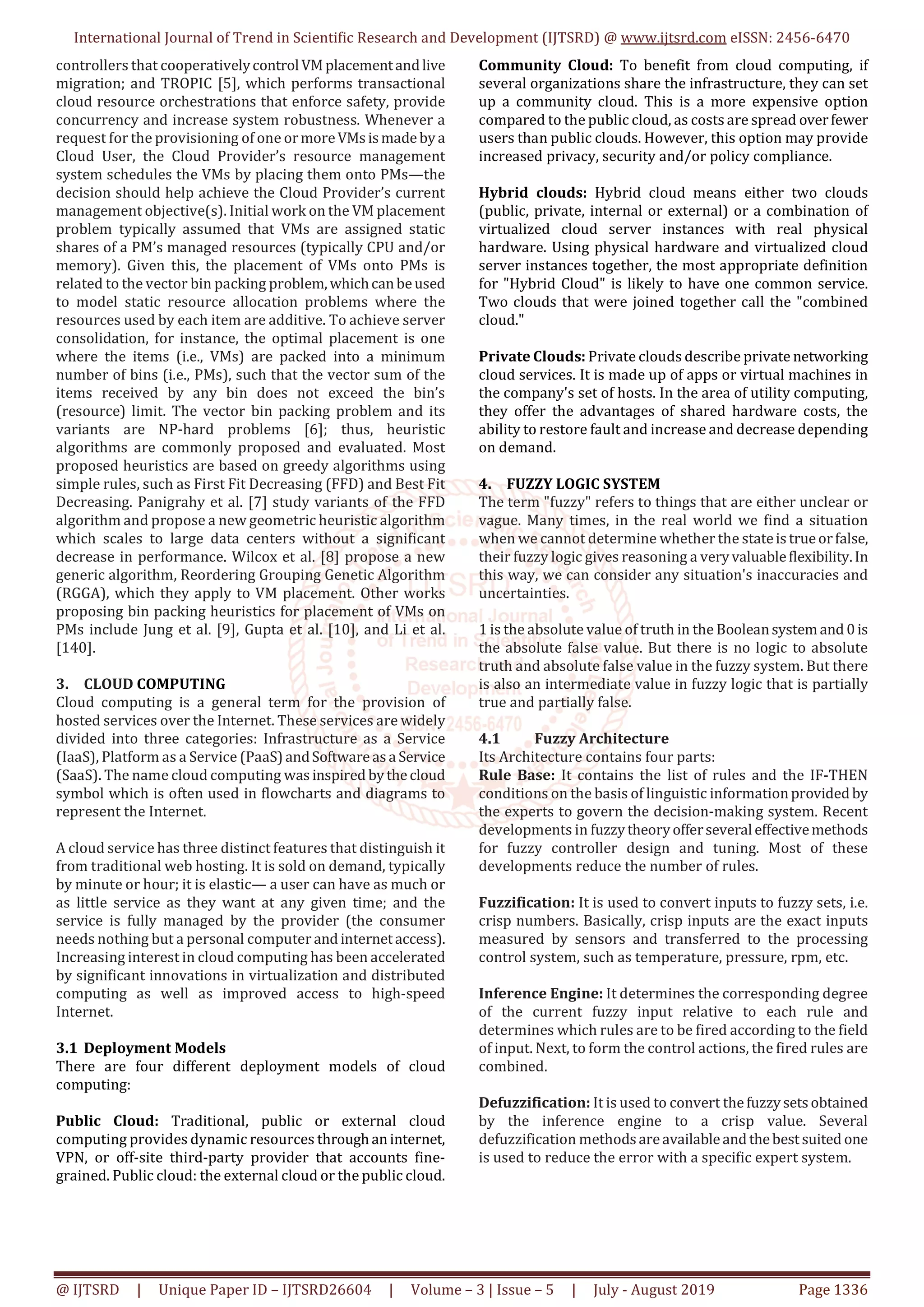 International Journal of Trend in Scientific Research and Development (IJTSRD) @ www.ijtsrd.com eISSN: 2456-6470 @ IJTSRD | Unique Paper ID – IJTSRD26604 | Volume – 3 | Issue – 5 | July - August 2019 Page 1336 controllers that cooperativelycontrolVMplacementandlive migration; and TROPIC [5], which performs transactional cloud resource orchestrations that enforce safety, provide concurrency and increase system robustness. Whenever a request for the provisioning of one ormoreVMs ismadebya Cloud User, the Cloud Provider’s resource management system schedules the VMs by placing them onto PMs—the decision should help achieve the Cloud Provider’s current management objective(s). Initial work on the VM placement problem typically assumed that VMs are assigned static shares of a PM’s managed resources (typically CPU and/or memory). Given this, the placement of VMs onto PMs is related to the vector bin packing problem,whichcanbeused to model static resource allocation problems where the resources used by each item are additive. To achieve server consolidation, for instance, the optimal placement is one where the items (i.e., VMs) are packed into a minimum number of bins (i.e., PMs), such that the vector sum of the items received by any bin does not exceed the bin’s (resource) limit. The vector bin packing problem and its variants are NP-hard problems [6]; thus, heuristic algorithms are commonly proposed and evaluated. Most proposed heuristics are based on greedy algorithms using simple rules, such as First Fit Decreasing (FFD) and Best Fit Decreasing. Panigrahy et al. [7] study variants of the FFD algorithm and propose a new geometric heuristic algorithm which scales to large data centers without a significant decrease in performance. Wilcox et al. [8] propose a new generic algorithm, Reordering Grouping Genetic Algorithm (RGGA), which they apply to VM placement. Other works proposing bin packing heuristics for placement of VMs on PMs include Jung et al. [9], Gupta et al. [10], and Li et al. [140]. 3. CLOUD COMPUTING Cloud computing is a general term for the provision of hosted services over the Internet. These services are widely divided into three categories: Infrastructure as a Service (IaaS), Platform as a Service (PaaS) andSoftwareas a Service (SaaS). The name cloud computing was inspired bythecloud symbol which is often used in flowcharts and diagrams to represent the Internet. A cloud service has three distinct features that distinguish it from traditional web hosting. It is sold on demand, typically by minute or hour; it is elastic— a user can have as much or as little service as they want at any given time; and the service is fully managed by the provider (the consumer needs nothing but a personal computer and internetaccess). Increasing interest in cloud computing has been accelerated by significant innovations in virtualization and distributed computing as well as improved access to high-speed Internet. 3.1 Deployment Models There are four different deployment models of cloud computing: Public Cloud: Traditional, public or external cloud computing provides dynamic resources through aninternet, VPN, or off-site third-party provider that accounts fine- grained. Public cloud: the external cloud or the public cloud. Community Cloud: To benefit from cloud computing, if several organizations share the infrastructure, they can set up a community cloud. This is a more expensive option compared to the public cloud, as costs are spread overfewer users than public clouds. However, this option may provide increased privacy, security and/or policy compliance. Hybrid clouds: Hybrid cloud means either two clouds (public, private, internal or external) or a combination of virtualized cloud server instances with real physical hardware. Using physical hardware and virtualized cloud server instances together, the most appropriate definition for "Hybrid Cloud" is likely to have one common service. Two clouds that were joined together call the "combined cloud." Private Clouds: Private clouds describe private networking cloud services. It is made up of apps or virtual machines in the company's set of hosts. In the area of utility computing, they offer the advantages of shared hardware costs, the ability to restore fault and increase and decrease depending on demand. 4. FUZZY LOGIC SYSTEM The term "fuzzy" refers to things that are either unclear or vague. Many times, in the real world we find a situation when we cannot determine whether the stateis trueorfalse, their fuzzy logic gives reasoning a veryvaluableflexibility.In this way, we can consider any situation's inaccuracies and uncertainties. 1 is the absolute value of truth in the Booleansystemand 0is the absolute false value. But there is no logic to absolute truth and absolute false value in the fuzzy system. But there is also an intermediate value in fuzzy logic that is partially true and partially false. 4.1 Fuzzy Architecture Its Architecture contains four parts: Rule Base: It contains the list of rules and the IF-THEN conditions on the basis of linguistic informationprovided by the experts to govern the decision-making system. Recent developments in fuzzytheoryofferseveraleffectivemethods for fuzzy controller design and tuning. Most of these developments reduce the number of rules. Fuzzification: It is used to convert inputs to fuzzy sets, i.e. crisp numbers. Basically, crisp inputs are the exact inputs measured by sensors and transferred to the processing control system, such as temperature, pressure, rpm, etc. Inference Engine: It determines the corresponding degree of the current fuzzy input relative to each rule and determines which rules are to be fired according to the field of input. Next, to form the control actions, the fired rules are combined. Defuzzification: It is used to convert thefuzzysets obtained by the inference engine to a crisp value. Several defuzzification methods areavailableand thebest suited one is used to reduce the error with a specific expert system. 