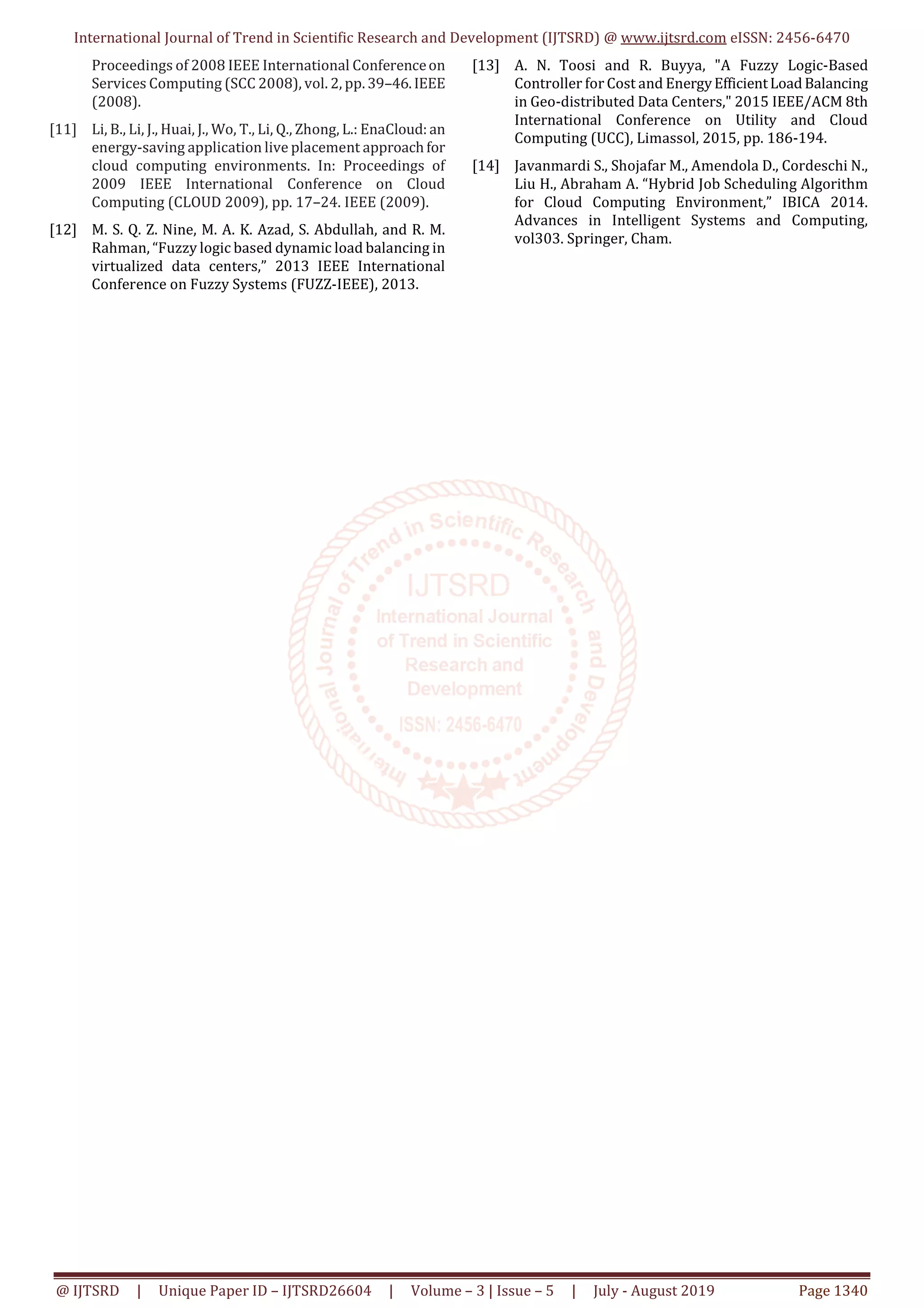 International Journal of Trend in Scientific Research and Development (IJTSRD) @ www.ijtsrd.com eISSN: 2456-6470 @ IJTSRD | Unique Paper ID – IJTSRD26604 | Volume – 3 | Issue – 5 | July - August 2019 Page 1340 Proceedings of 2008 IEEE International Conferenceon Services Computing (SCC 2008), vol. 2, pp. 39–46.IEEE (2008). [11] Li, B., Li, J., Huai, J., Wo, T., Li, Q., Zhong, L.: EnaCloud: an energy-saving application live placement approachfor cloud computing environments. In: Proceedings of 2009 IEEE International Conference on Cloud Computing (CLOUD 2009), pp. 17–24. IEEE (2009). [12] M. S. Q. Z. Nine, M. A. K. Azad, S. Abdullah, and R. M. Rahman, “Fuzzy logic based dynamic load balancing in virtualized data centers,” 2013 IEEE International Conference on Fuzzy Systems (FUZZ-IEEE), 2013. [13] A. N. Toosi and R. Buyya, "A Fuzzy Logic-Based Controller for Cost and EnergyEfficientLoad Balancing in Geo-distributed Data Centers," 2015 IEEE/ACM 8th International Conference on Utility and Cloud Computing (UCC), Limassol, 2015, pp. 186-194. [14] Javanmardi S., Shojafar M., Amendola D., Cordeschi N., Liu H., Abraham A. “Hybrid Job Scheduling Algorithm for Cloud Computing Environment,” IBICA 2014. Advances in Intelligent Systems and Computing, vol303. Springer, Cham. 