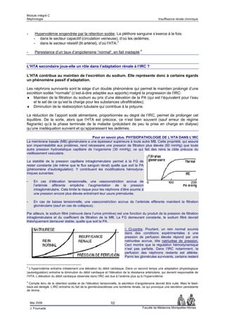Module intégré C
Néphrologie                                                                                         Insuffisance rénale chronique



-      Hypervolémie engendrée par la rétention sodée. La pléthore sanguine s’exerce à la fois:
      - dans le secteur capacitif (circulation veineuse), d’où les œdèmes,
      - dans le secteur résistif (lit artériel), d’où l’HTA.3

-      Persistance d’un taux d’angiotensine “normal“, en fait inadapté.4


L’HTA secondaire joue-elle un rôle dans l’adaptation rénale à l’IRC ?

L’HTA contribue au maintien de l’excrétion du sodium. Elle représente donc à certains égards
un phénomène passif d’adaptation.

Les néphrons survivants sont le siège d’un double phénomène qui permet le maintien prolongé d’une
excrétion sodée “normale“ (c’est-à-dire adaptée aux apports) malgré la progression de l’IRC:
♦ Maintien de la filtration du sodium au prix d’une élévation de la PA (qui est l’équivalent pour l’eau
    et le sel de ce qu’est la charge pour les substances ultrafiltrables);
♦ Diminution de la réabsorption tubulaire qui contribue à la polyurie.

La réduction de l’apport sodé alimentaire, proportionnée au degré de l’IRC, permet de prolonger cet
équilibre. De la sorte, alors que l’HTA est précoce, ce n’est bien souvent (sauf erreur de régime
flagrante) qu’à la phase terminale de la maladie (précédant de peu la prise en charge en dialyse)
qu’une inadéquation survient et qu’apparaissent les œdèmes.

                                          Pour en savoir plus. PHYSIOPATHOLOGIE DE L’HTA DANS L’IRC
La membrane basale (MB) glomérulaire a une épaisseur supérieure à toute autre MB. Cette propriété, qui assure
son imperméabilité aux protéines, rend nécessaire une pression de filtration plus élevée (60 mmHg) que toute
autre pression hydrostatique capillaire de l’organisme (30 mmHg), ce qui fait des reins la cible précoce du
vieillissement vasculaire.

La stabilité de la pression capillaire intraglomérulaire permet à la FG de
rester constante (de même que le flux sanguin rénal) quelle que soit la PA
(phénomène d’autorégulation). Y contribuent les modifications hémodyna-
miques suivantes:

-     En cas d’élévation tensionnelle, une vasoconstriction accrue de
      l’artériole afférente empêche l’augmentation de la pression
      intraglomérulaire. Cela limite le risque pour les néphrons d’être soumis à
      une pression encore plus élevée entraînant leur usure prématurée.

-     En cas de baisse tensionnelle, une vasoconstriction accrue de l’artériole efférente maintient la filtration
      glomérulaire (sauf en cas de collapsus).

Par ailleurs, le sodium filtré (retrouvé dans l’urine primitive) est une fonction du produit de la pression de filtration
intraglomérulaire et du coefficient de filtration de la MB. La FG demeurant constante, le sodium filtré devrait
théoriquement demeurer stable, quelle que soit la PA.

                                                                          ◊ Ci-contre. Pourtant, un rein normal soumis
                                                                          dans des conditions expérimentales à une
                                                                          pression de perfusion élevée répond par une
                                                                          natriurèse accrue, dite natriurèse de pression.
                                                                          Ceci montre que la régulation hémodynamique
                                                                          n’est pas parfaite. Dans l’IRC notamment, la
                                                                          perfusion des néphrons restants est altérée.
                                                                          Parmi les glomérules survivants, certains restent


3
  L’hypervolémie entraîne initialement une élévation du débit cardiaque. Dans un second temps une adaptation physiologique
(autorégulation) entraîne la diminution du débit cardiaque et l’élévation de la résistance artériolaire, qui devient responsable de
l’HTA. L’élévation du débit cardiaque observée dans l’IRC est due à l’anémie plus qu’à l’hypervolémie.
4
 Compte tenu de la rétention sodée et de l’élévation tensionnelle, la sécrétion d’angiotensine devrait être nulle. Mais le feed-
back est déréglé. L’IRC entraîne du fait de la glomérulosclérose une ischémie rénale, ce qui provoque une sécrétion persistante
de rénine.



    Mai 2006                                                   10
    J. Fourcade                                                                         Faculté de Médecine Montpellier-Nîmes
 