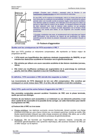 Module intégré C
Néphrologie                                                                          Insuffisance rénale chronique


                               protégés. D’autres sont « forcés », exposant ainsi le floculus à une
                               hyperpression intraglomérulaire qui tend à accroître la natriurèse.

                               En cas d’IRC, la FG continue à s’autoréguler, mais à un niveau plus bas du fait
                               de la diminution du coefficient de perméabilité. La relation concernant le sodium
                               persiste selon une nouvelle courbe (à pression égale, moins bonne excrétion).
                               Une rétention sodée se constitue, d’où l’élévation de la PA jusqu’à la valeur qui
                               permet au débit initial du sodium de se rétablir. Un équilibre précaire se recrée
                               (le bilan redevient nul), mais la balance reste positive, ce qui perpétue
                               l’élévation tensionnelle. A chaque nouvelle dégradation de la fonction rénale
                               correspond une courbe plus basse, ce qui engendre une nouvelle hausse
                               tensionnelle.

                               ◊ Ci-contre: substitution des axes, et remplacement de la natriurèse par l’apport
                               sodé (équivalent). Une réduction de l’apport de sel (justification du régime
                               restrictif) permet de réduire la pression nécessaire à son excrétion (Guyton et
                               Fourcade).

                                    I.5- Facteurs d'aggravation

Quelles sont les conséquences de l’HTA secondaire à l’IRC ?

Bien que l’HTA constitue un mécanisme compensateur, elle représente un facteur majeur de
progression de l’IRC

♦     L’HTA induit une hyperfiltration des néphrons résiduels (augmentation du SNGFR), ce qui
      entraîne leur destruction accélérée et l’évolution vers la glomérulosclérose.

♦     Elle entraîne par ailleurs une usure vasculaire accélérée et des lésions viscérales (cerveau,
      rétine).

♦     Elle induit une insuffisance cardiaque par augmentation de la post-charge du ventricule
      gauche, dont les effets s’ajoutent à ceux de l’insuffisance rénale.


En définitive, l’HTA secondaire à l’IRC doit-elle être respectée ou traitée ?

Les inconvénients de l’HTA dépassent de loin son effet compensateur. Elle constitue par
conséquent un cercle vicieux dans l’IRC. A ce titre, elle est délétère et doit être combattue.


Outre l’HTA, quels sont les autres facteurs d’aggravation de l’IRC ?

Des anomalies surajoutées peuvent accélérer l’évolution de l’IRC vers la phase terminale,
quelle que soit son étiologie.

Certains de ces facteurs sont accessibles à un traitement ou une démarche préventive. Il est
donc capital de les reconnaître et si possible de les corriger, car cette intervention peut ralentir
la progression de l’IRC.

a) Facteurs liés à l’IRC ou à sa cause

♦     Charge protidique. Les néphrons survivants, encore fonctionnels, doivent excréter une charge
      protidique anormale qui, pour chacun d'entre eux, va croissant quand leur nombre se raréfie. Des
      études expérimentales indiquent que cette charge excessive est néfaste. Elle altère, par un effet
      toxique, les derniers néphrons et accélère le processus de glomérulosclérose.

♦     Protéinurie. Elle est favorisée par l’hyperfiltration des néphrons restants. Lorsqu’elle est
      abondante (glomérulopathies avec syndrome néphrotique), elle accentue l’évolution de l’IRC par
      un effet “toxique” sur le néphron.



    Mai 2006                                         11
    J. Fourcade                                                           Faculté de Médecine Montpellier-Nîmes
 