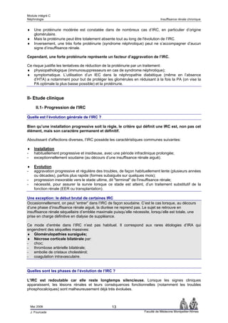 Module intégré C
Néphrologie                                                                       Insuffisance rénale chronique


♦     Une protéinurie modérée est constatée dans de nombreux cas d’IRC, en particulier d’origine
      glomérulaire.
♦     Mais la protéinurie peut être totalement absente tout au long de l'évolution de l’IRC.
♦     Inversement, une très forte protéinurie (syndrome néphrotique) peut ne s’accompagner d’aucun
      signe d’insuffisance rénale.

Cependant, une forte protéinurie représente un facteur d’aggravation de l’IRC.

Ce risque justifie les tentatives de réduction de la protéinurie par un traitement:
♦ physiopathologique (immunosuppresseurs en cas de syndrome néphrotique);
♦ symptomatique. L’utilisation d’un IEC dans la néphropathie diabétique (même en l’absence
    d’HTA) a notamment pour but de protéger les glomérules en réduisant à la fois la PA (on vise la
    PA optimale la plus basse possible) et la protéinurie.


II- Etude clinique

       II.1- Progression de l'IRC

Quelle est l’évolution générale de l’IRC ?

Bien qu’une installation progressive soit la règle, le critère qui définit une IRC est, non pas cet
élément, mais son caractère permanent et définitif.

Aboutissant d'affections diverses, l’IRC possède les caractéristiques communes suivantes:

♦     Installation
-     habituellement progressive et insidieuse, avec une période infraclinique prolongée;
-     exceptionnellement soudaine (au décours d’une insuffisance rénale aiguë).

♦     Evolution
-     aggravation progressive et régulière des troubles, de façon habituellement lente (plusieurs années
      ou décades), parfois plus rapide (formes subaiguës sur quelques mois);
-     progression inexorable vers le stade ultime, dit "terminal" de l'insuffisance rénale;
-     nécessité, pour assurer la survie lorsque ce stade est atteint, d’un traitement substitutif de la
      fonction rénale (EER ou transplantation).

Une exception: le début brutal de certaines IRC
Occasionnellement, on peut “entrer” dans l’IRC de façon soudaine. C’est le cas lorsque, au décours
d’une phase d’insuffisance rénale aiguë, la diurèse ne reprend pas. Le sujet se retrouve en
insuffisance rénale séquellaire d’emblée maximale puisqu’elle nécessite, lorsqu’elle est totale, une
prise en charge définitive en dialyse de suppléance.

Ce mode d’entrée dans l’IRC n’est pas habituel. Il correspond aux rares étiologies d’IRA qui
engendrent des séquelles massives:
♦ Glomérulopathies suraiguës;
♦ Nécrose corticale bilatérale par:
- choc;
- thrombose artérielle bilatérale;
- embolie de cristaux cholestérol;
- coagulation intravasculaire.


Quelles sont les phases de l’évolution de l’IRC ?

L’IRC est redoutable car elle reste longtemps silencieuse. Lorsque les signes cliniques
apparaissent, les lésions rénales et leurs conséquences fonctionnelles (notamment les troubles
phosphocalciques) sont malheureusement déjà très évoluées.



    Mai 2006                                        13
    J. Fourcade                                                        Faculté de Médecine Montpellier-Nîmes
 