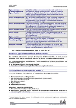 Module intégré C
Néphrologie                                                                                      Insuffisance rénale chronique


Signes généraux          Fatigabilité, asthénie permanente, diminution de la qualité de vie
et syndrome anémique     favorisées par l'anémie. La maladie devient peu à peu invalidante.
Signes digestifs         Inappétence, dégoût électif pour les viandes, odeur urémique de
                         l'haleine. Plus tardivement nausées. La surcharge azotée favorise
                         également les hémorragies digestives.
Signes cardiovasculaires HTA permanente, nécessitant d’être traitée. Œdèmes et dyspnée ne
                         s'observent qu'en cas de surcharge sodée manifeste. L'anémie
                         contribue avec l’HTA à l’apparition d’une hypertrophie ventriculaire
                         gauche et peut favoriser un angor.
Signes neuromusculaires Crampes nocturnes des membres inférieurs assez précoces, de même
                         que le syndrome des "jambes sans repos". Les crampes sont favorisées
                         par l'hypocalcémie. On note parfois des sensations de brûlure, une
                         diminution de la sensibilité profonde, une hyporéflexie.
Signes ostéoarticulaires Crises de goutte (par hyperuricémie secondaire à la rétention de l’acide
                         urique). Douleurs osseuses (hyperparathyroïdie).
Signes cutanés           Peau sèche, squameuse. Purpura. Prurit parfois intense (rôle de
                         l’hyperphosphorémie). Apparition tardive d’une mélanodermie accentue
                         par l’ensoleillement.
Signes oculaires         Conjonctivite urémique, par dépôt calcique.
Signes endocriniens      Aménorrhée. Diminution de la libido, impuissance.
Anomalies glucidiques    Diminution de la tolérance aux hydrates de carbone, due à une
                         diminution de l'activité périphérique de l'insuline. Elle est de peu
                         d'importance en pratique.6
Anomalies lipidiques     L'hypertriglycéridémie avec sérum lactescent est fréquente. Rôle
                         favorisant de l'hyperinsulinisme et du régime alimentaire restrictif en
                         protides, donc à prédominance glucidolipidique.

       II.2- Facteurs de décompensation aiguë au cours de l'IRC

Pourquoi une aggravation soudaine de l'IRC peut-elle survenir ?

Des accidents intercurrents peuvent décompenser brutalement l’IRC. Ils sont toujours
possibles, même chez un sujet dont la tolérance de l'urémie est restée relativement bonne.

Les conséquences de ces accidents sont d'autant plus sévères qu'ils surviennent dans une
phase plus tardive, car:
♦ la reprise de l'équilibre antérieur est aléatoire;
♦ ils sont susceptibles de précipiter l'évolution vers la phase terminale.


Quels sont les facteurs de décompensation identifiés ?

La plupart d’entre eux sont prévisibles, et donc évitables. Ils sont de trois ordres:

♦     Renforcement de la surcharge azotée:
-     par hypercatabolisme (épisode infectieux, traumatisme, corticothérapie);
-     par apport alimentaire excessif;
-     par saignement digestif.
♦     Hyperkaliémie.
♦     Désordres hydrosodés.

S’y ajoutent des causes accidentelles :
♦ Prescription d’un médicament néphrotoxique.
♦ Hémorragies digestives: surtout gastriques. Fréquence de l’ulcère associé (10 à 20% au
    cours de la période terminale).


6
  Une faible glycosurie est souvent constatée. Elle traduit une diminution du seuil d'excrétion du glucose, et ne doit pas être
prise pour un signe de diabète sucré.



    Mai 2006                                                 15
    J. Fourcade                                                                      Faculté de Médecine Montpellier-Nîmes
 