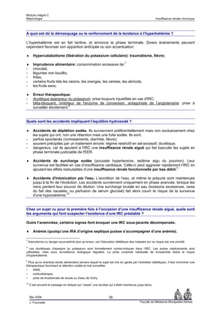 Module intégré C
Néphrologie                                                                                           Insuffisance rénale chronique




A quoi est dû le démasquage ou le renforcement de la tendance à l’hyperkaliémie ?

L’hyperkaliémie est en fait tardive, et annonce la phase terminale. Divers événements peuvent
cependant favoriser son apparition anticipée ou son accentuation:

♦      Hypercatabolisme (libération du potassium cellulaire): traumatisme, fièvre;

♦      Imprudence alimentaire: consommation excessive de:7
-      chocolat,
-      légumes non bouillis,
-      frites,
-      certains fruits tels les raisins, les oranges, les cerises, les abricots,
-      les fruits secs;

♦      Erreur thérapeutique:
-      diurétique épargneur du potassium: prise toujours injustifiée en cas d'IRC;
-      bêta-bloquant, inhibiteur de l'enzyme de conversion, antagoniste de l’angiotensine: prise à
       surveiller étroitement.8


Quels sont les accidents impliquant l’équilibre hydrosodé ?

♦      Accidents de déplétion sodée. Ils surviennent préférentiellement mais non exclusivement chez
       les sujets qui ont, non une rétention mais une fuite sodée. Ils sont:
-      parfois spontanés (vomissements, diarrhée, fièvre);
-      souvent précipités par un traitement erroné: régime restrictif en sel excessif, diurétique.
-      dangereux, car ils ajoutent à l'IRC une insuffisance rénale aiguë qui fait basculer les sujets en
       phase terminale justiciable de l'EER.

♦      Accidents de surcharge sodée (poussée hypertensive, œdème aigu du poumon). Leur
       survenue est facilitée en cas d’insuffisance cardiaque. Celle-ci peut aggraver rapidement l’IRC en
       ajoutant les effets redoutables d’une insuffisance rénale fonctionnelle par bas débit.9

♦      Accidents d'intoxication par l'eau. L’excrétion de l’eau, et même la polyurie sont maintenues
       jusqu’à la fin de l’évolution. Les accidents surviennent uniquement en phase avancée, lorsque les
       reins perdent leur pouvoir de dilution. Une surcharge brutale en eau (boissons excessives, rares
       du fait des nausées, ou perfusion de sérum glucosé) fait alors courir le risque de la survenue
       d'une hyponatrémie.10


Chez un sujet vu pour la première fois à l’occasion d’une insuffisance rénale aiguë, quels sont
les arguments qui font suspecter l’existence d’une IRC préalable ?

Outre l’anamnèse, certains signes font évoquer une IRC sous-jacente décompensée.

♦      Anémie (quoiqu’une IRA d’origine septique puisse s’accompagner d’une anémie).

7
    Imprudence ou danger sous-estimé plus qu’erreur, car l’éducation diététique des malades sur ce risque est une priorité.
8
  Les diurétiques d’épargne du potassium sont formellement contre-indiqués dans l’IRC. Les autres médicaments sont
utilisables, mais sous surveillance biologique régulière. La prise conjointe habituelle de furosémide réduit le risque
d’hyperkaliémie.
9
  Plus qu'un éventuel excès alimentaire (envers lequel le sujet est mis en garde par l’entretien diététique), il faut incriminer une
thérapeutique favorisant la rétention sodée et mal surveillée:
- AINS,
- corticothérapie,
- prise de bicarbonate de soude ou d'eau de Vichy.
10
     C’est souvent le passage en dialyse qui “casse” une diurèse qui s’était maintenue jusqu’alors.



     Mai 2006                                                    16
     J. Fourcade                                                                         Faculté de Médecine Montpellier-Nîmes
 