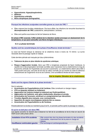 Module intégré C
Néphrologie                                                                         Insuffisance rénale chronique


♦     Hypocalcémie. Hyperphosphorémie.
♦     Œdèmes.
♦     Hypertension artérielle.
♦     Reins atrophiques (échographie).


Pourquoi les infections surajoutées sont-elles graves au cours de l’IRC ?

♦     Elles majorent les troubles métaboliques. Par leurs effets, les infections de rencontre favorisent la
      décompensation de l’IRC (catabolisme, déshydratation, acidose).

♦     Elles sont parfois sournoises du fait de l’absence de fièvre.

En phase d’IRC avancée, l’effet cérébral de la rétention azotée provoque un abaissement de la
température, ce qui peut camoufler une fièvre d'origine infectieuse.

       II.3- La phase terminale

Quelles sont les caractéristiques de la phase d'insuffisance rénale terminale ?

Le seuil est franchi lorsque la clairance de la créatinine chute à moins de 15 ml/min. La survie
nécessite alors le passage rapide en dialyse.

Cette dernière période est marquée par deux phénomènes:

♦     Tolérance de plus en plus réduite du syndrome urémique;

♦     Risque d’aggravation brutale. Alors que l’IRC a longtemps progressé de façon insidieuse, la
      rapidité de la décompensation terminale (corrélée avec l’ascension de la créatininémie le long de
      la branche verticale de l'hyperbole) est souvent surprenante. La créatininémie atteint alors 600 à
      1000 µmol/l voire plus, soit près de dix fois sa valeur normale (ce qui montre du reste la tolérance
      extraordinaire de l'organisme vis-à-vis de l'urémie). Une surveillance étroite est alors requise.

                                                          Voir le chapitre: Elévation de la créatininémie.


Quels sont les signes d'alerte de la phase terminale ?

Sont à redouter :
♦ Accentuation de l’hyperkaliémie et de l’acidose. Elles constituent un danger majeur.
♦ HTA ou dyspnée résistant au traitement.
♦ Aggravation de l'anémie (malgré le traitement par Erythropoïétine).
♦ Aggravation de l'asthénie, avec gêne intellectuelle, physique et sociale.
♦ Accentuation de l'anorexie, entraînant un amaigrissement par dénutrition.
♦ Troubles digestifs plus marqués, avec vomissements.
♦ Apparition de signes neurologiques (polynévrite) ou osseux.
♦ Accentuation de l'hyperkaliémie ou de l'acidose.

Paradoxalement la diurèse se maintient jusqu’à la fin, et persiste parfois après le passage en dialyse.

Ce qu'on ne doit plus voir dans l'IRC
Les signes suivants ne doivent plus s’observer du fait de la surveillance et de la mise en œuvre de
l’EER avant cette phase ultime.

Installation d'une HTA accélérée            Elle conduit très vite à la phase terminale et à des accidents
                                            redoutables, notamment lors de la prise en charge en
                                            dialyse.
Insuffisance ventriculaire gauche           Par surcharge et cardioangiosclérose;


    Mai 2006                                         17
    J. Fourcade                                                          Faculté de Médecine Montpellier-Nîmes
 