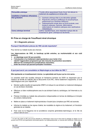 Module intégré C
Néphrologie                                                                                     Insuffisance rénale chronique


 Péricardite urémique                             Trouble ultime apparaissant faute d'avoir fait débuter le
                                                  traitement de suppléance en temps utile.
 Installation d’œdèmes réfractaires
 Etat grabataire                                  ♦  Cachexie urémique liée à une dénutrition globale;
                                                  ♦  Polynévrite urémique (aréflexique et amyotrophique,
                                                     prédominant aux membres inférieurs);
                                                  ♦ Ostéodystrophie rénale dans sa forme évoluée, avec
                                                     douleurs osseuses, fractures, déformations,
                                                     ostéomalacie et mutations calciques avec calcifications
                                                     métastatiques.
 Coma urémique terminal                           Calme, hypothermique, avec respiration typique dite de
                                                  Kussmaul et “givre” urémique sur les lèvres.


III- Prise en charge de l'insuffisant rénal chronique

        III.1- Diagnostic précoce

Pourquoi l’identification précoce de l’IRC est-elle importante?

Pour donner au malade toutes ses chances.

Les répercussions de l’IRC, le handicap qu’elle entraîne, sa morbimortalité et son coût
justifient:
♦ un dépistage aussi tôt que possible;
♦ l’introduction d’un traitement néphroprotecteur pour tenter d’en:
- ralentir l’aggravation progressive par des mesures de prévention secondaire;
- atténuer les conséquences (complications associées);
- éviter les erreurs qui peuvent précipiter l’évolution.


A quoi peut servir une consultation en Néphrologie au tout début de l'IRC ?

Elle représente un investissement à terme. Le spécialiste est là pour qu’on s’en serve.

Le caractère tardif des troubles cliniques et l’échéance lointaine de l’EER ne dispensent pas le
médecin de famille de solliciter dès la découverte d’une IRC, même totalement inapparente, un avis
néphrologique avec pour objectifs de:

♦      Décider quelle enquête est appropriée (PBR?) et indiquer le cas échéant un traitement étiologique
       en cas de lésion réversible;

♦      Effectuer un bilan multidisciplinaire avec le cas échéant l’aide du cardiologue, de l’interniste ou du
       gériatre;

♦      Préciser d’emblée au malade des précautions indispensables en termes de diététique et d’emploi
       de certains médicaments;

♦      Mettre en place un traitement néphroprotecteur d’autant plus complexe que l’IRC est avancée;

♦      Informer le malade sur les signes d’alerte, les modalités du régime et du traitement, et l’évolution
       générale de sa maladie;

♦      Fixer avec lui la fréquence de la surveillance conjointe généraliste-néphrologue, et le rôle de
       chacun dans le suivi.11


11
  Un tiers des sujets en IRC sont encore adressés au néphrologue moins de six mois avant le passage en dialyse. Ils ont
souvent une HTA et une hypertrophie ventriculaire gauche, une hyperparathyroïdie, un mauvais état nutritionnel. Cette prise en



     Mai 2006                                                18
     J. Fourcade                                                                     Faculté de Médecine Montpellier-Nîmes
 