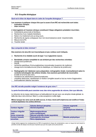Module intégré C
Néphrologie                                                                                 Insuffisance rénale chronique




       III.2- Enquête étiologique

Quel est le bilan de départ dans le cadre de l’enquête étiologique ?

Les examens à pratiquer chaque fois que la cause d'une IRC est recherchée sont aisés:
- évaluation clinique;
- bilan minimal.

L’interrogatoire et l’examen clinique constituent l’étape obligatoire préalable à tout bilan.
♦ Antécédents personnels et familiaux.
♦ Recherche d’une maladie héréditaire.
♦ Notion d’un traitement pris au long cours.
♦ Recherche de signes urologiques: leur non-reconnaissance serait impardonnable.
♦ Mesure de la PA.
♦ Toucher rectal.


Que comporte le bilan minimal ?

Des examens de sécurité non traumatiques et peu coûteux sont indiqués.

♦     Recherche d’un diabète sucré de type 1 ou 2 (glycémie à jeun).

♦     Bandelette urinaire complétée le cas échéant par des recherches orientées:
-     dosage de la protéinurie,
-     DHLM,
-     recherche spécifique d’immunoglobulines monoclonales (suspicion de myélome),
-     dosage de la microalbuminurie (chez le diabétique, en l’absence de protéinurie).

♦     Radiographie de l’abdomen sans préparation; échographie rénale; éventuellement selon le
      contexte échodoppler des artères rénales. Ces examens permettent de reconnaître:
-     la taille et la forme des reins;
-     l’existence de calcifications parenchymateuses;
-     uropathie obstructive, représentant un facteur corrigible causal ou tout au moins d’aggravation;
-     éventuellement atteinte vasculaire.


Une IRC est-elle possible malgré l’existence de gros reins ?

La perte fonctionnelle peut coexister avec des reins augmentés de volume, bien que détruits.

La réduction de la masse néphronique va habituellement de pair avec une atrophie rénale globale: la
taille des deux reins diminue. Mais il y a des exceptions à cette règle.

Même lorsque les reins sont de taille accrue, le tissu rénal actif (néphrons) est raréfié et l'index
cortical (épaisseur du cortex) diminué.

                               Volume diminué (atrophie)                              Volume augmenté
Contour régulier               Glomérulopathies                                       Amylose
                                                                                      Hydronéphrose bilatérale
Contour irrégulier             Néphroangiosclérose
mais                           (reins symétriques)
forme conservée                Sténose artérielle rénale (asymétrie)
Contour bosselé,               Pyélonéphrite chronique                                Maladie polykystique
encoches                       Reins dysplasiques

charge tardive aggrave les conséquences de l’IRC et augmente le risque de complications, avec un risque de mort durant la
première année de dialyse cinq fois plus important que pour les sujets suivis précocement.



    Mai 2006                                               19
    J. Fourcade                                                                  Faculté de Médecine Montpellier-Nîmes
 
