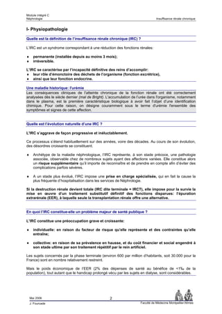 Module intégré C
Néphrologie                                                                    Insuffisance rénale chronique


I- Physiopathologie

Quelle est la définition de l’insuffisance rénale chronique (IRC) ?

L’IRC est un syndrome correspondant à une réduction des fonctions rénales:

♦     permanente (installée depuis au moins 3 mois);
♦     irréversible.

L’IRC se caractérise par l’incapacité définitive des reins d’accomplir:
♦ leur rôle d’émonctoire des déchets de l’organisme (fonction excrétrice),
♦ ainsi que leur fonction endocrine.

Une maladie historique: l'urémie
Les conséquences cliniques de l’atteinte chronique de la fonction rénale ont été correctement
analysées dès le siècle dernier (mal de Bright). L'accumulation de l’urée dans l'organisme, notamment
dans le plasma, est la première caractéristique biologique à avoir fait l’objet d’une identification
chimique. Pour cette raison, on désigne couramment sous le terme d'urémie l'ensemble des
symptômes et signes de cette affection.


Quelle est l’évolution naturelle d’une IRC ?

L'IRC s’aggrave de façon progressive et inéluctablement.

Ce processus s’étend habituellement sur des années, voire des décades. Au cours de son évolution,
des désordres croissants se constituent.

♦     Archétype de la maladie néphrologique, l’IRC représente, à son stade précoce, une pathologie
      associée, observable chez de nombreux sujets ayant des affections variées. Elle constitue alors
      un risque supplémentaire qu’il importe de reconnaître et de prendre en compte afin d’éviter des
      complications parfois sévères.

♦     A un stade plus évolué, l’IRC impose une prise en charge spécialisée, qui en fait la cause la
      plus fréquente d’hospitalisation dans les services de Néphrologie.

Si la destruction rénale devient totale (IRC dite terminale = IRCT), elle impose pour la survie la
mise en œuvre d’un traitement substitutif définitif des fonctions disparues: l’épuration
extrarénale (EER), à laquelle seule la transplantation rénale offre une alternative.


En quoi l’IRC constitue-elle un problème majeur de santé publique ?

L’IRC constitue une préoccupation grave et croissante:

♦     individuelle: en raison du facteur de risque qu’elle représente et des contraintes qu’elle
      entraîne;

♦     collective: en raison de sa prévalence en hausse, et du coût financier et social engendré à
      son stade ultime par son traitement répétitif par le rein artificiel.

Les sujets concernés par la phase terminale (environ 600 par million d’habitants, soit 30.000 pour la
France) sont en nombre relativement restreint.

Mais le poids économique de l’EER (2% des dépenses de santé au bénéfice de <1‰ de la
population), tout autant que le handicap prolongé vécu par les sujets en dialyse, sont considérables.




    Mai 2006                                      2
    J. Fourcade                                                     Faculté de Médecine Montpellier-Nîmes
 