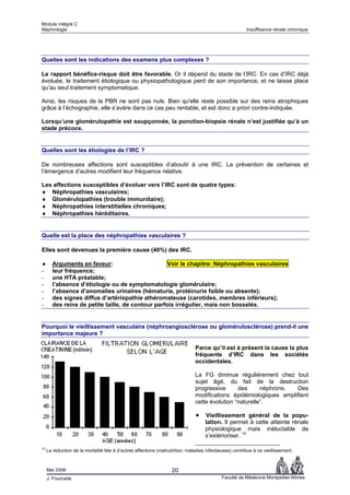 Module intégré C
Néphrologie                                                                                              Insuffisance rénale chronique




Quelles sont les indications des examens plus complexes ?

Le rapport bénéfice-risque doit être favorable. Or il dépend du stade de l’IRC. En cas d’IRC déjà
évoluée, le traitement étiologique ou physiopathologique perd de son importance, et ne laisse place
qu’au seul traitement symptomatique.

Ainsi, les risques de la PBR ne sont pas nuls. Bien qu'elle reste possible sur des reins atrophiques
grâce à l’échographie, elle s’avère dans ce cas peu rentable, et est donc a priori contre-indiquée.

Lorsqu’une glomérulopathie est soupçonnée, la ponction-biopsie rénale n’est justifiée qu’à un
stade précoce.


Quelles sont les étiologies de l’IRC ?

De nombreuses affections sont susceptibles d’aboutir à une IRC. La prévention de certaines et
l’émergence d’autres modifient leur fréquence relative.

Les affections susceptibles d’évoluer vers l’IRC sont de quatre types:
♦ Néphropathies vasculaires;
♦ Glomérulopathies (trouble immunitaire);
♦ Néphropathies interstitielles chroniques;
♦ Néphropathies héréditaires.


Quelle est la place des néphropathies vasculaires ?

Elles sont devenues la première cause (40%) des IRC.

♦       Arguments en faveur:                        Voir le chapitre: Néphropathies vasculaires
-       leur fréquence;
-       une HTA préalable;
-       l’absence d’étiologie ou de symptomatologie glomérulaire;
-       l’absence d’anomalies urinaires (hématurie, protéinurie faible ou absente);
-       des signes diffus d’artériopathie athéromateuse (carotides, membres inférieurs);
-       des reins de petite taille, de contour parfois irrégulier, mais non bosselés.


Pourquoi le vieillissement vasculaire (néphroangiosclérose ou glomérulosclérose) prend-il une
importance majeure ?

                                                                               Parce qu’il est à présent la cause la plus
                                                                               fréquente d’IRC dans les sociétés
                                                                               occidentales.

                                                                               La FG diminue régulièrement chez tout
                                                                               sujet âgé, du fait de la destruction
                                                                               progressive      des      néphrons. Des
                                                                               modifications épidémiologiques amplifient
                                                                               cette évolution “naturelle”.

                                                                                    Vieillissement général de la popu-
                                                                                    lation. Il permet à cette atteinte rénale
                                                                                    physiologique mais inéluctable de
                                                                                    s’extérioriser. 12

12
     La réduction de la mortalité liée à d’autres affections (malnutrition; maladies infectieuses) contribue à ce vieillissement.



     Mai 2006                                                       20
     J. Fourcade                                                                             Faculté de Médecine Montpellier-Nîmes
 