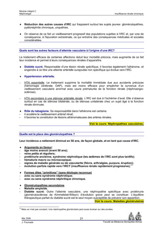 Module intégré C
Néphrologie                                                                                         Insuffisance rénale chronique



♦      Réduction des autres causes d’IRC qui frappaient surtout les sujets jeunes: glomérulopathies,
       pyélonéphrite chronique, uropathies.

♦      On observe de ce fait un vieillissement progressif des populations sujettes à l’IRC et, par voie de
       conséquence, à l'épuration extrarénale, ce qui entraîne des conséquences médicales et sociales
       considérables.


Quels sont les autres facteurs d’atteinte vasculaire à l’origine d’une IRC?

Le traitement efficace de certaines affections réduit leur mortalité précoce, mais augmente de ce fait
leur incidence et permet à leurs conséquences rénales d’apparaître.

♦      Diabète sucré. Responsable d'une lésion rénale spécifique, il favorise également l’athérome, et
       engendre à ce titre une atteinte artérielle surajoutée non spécifique qui évolue vers l’IRC.

♦      Hypertension artérielle.

-      HTA essentielle. Le traitement supprime la mortalité immédiate due aux accidents précoces
       (hémorragie cérébrale, OAP), mais est moins efficace pour empêcher la survenue d’un
       vieillissement vasculaire anormal avec usure prématurée de la fonction rénale (néphroangio-
       sclérose).

-      HTA secondaire à une sténose artérielle rénale. L’IRC est due à l’ischémie d’aval. Elle s’observe
       surtout en cas de sténose bilatérale, ou de sténose unilatérale chez un sujet âgé à la fonction
       rénale diminuée.

♦      Rôle du tabagisme. Sa responsabilité dans l’athérome est certaine.
-      il accélère le vieillissement artériel rénal;
-      il favorise la constitution de lésions athéromateuses des artères rénales.

                                                                         Voir le cours: Néphropathies vasculaires.


Quelle est la place des glomérulopathies ?

Leur incidence a nettement diminué en 50 ans, de façon globale, et en tant que cause d’IRC.

♦      Arguments en faveur:
-      âge moins avancé (avant 50 ans);
-      reins petits et réguliers;
-      protéinurie ancienne, syndrome néphrotique (les œdèmes de l’IRC sont plus tardifs);
-      hématurie macro ou microscopique;
-      signes de maladie générale ou de vascularite (fièvre, arthralgies, purpura, éruption);
-      évolution parfois rapide vers l’IRCT (insuffisance rénale rapidement progressive);13

♦      Formes dites “primitives” (sans étiologie reconnue)
-      avec ou sans syndrome néphrotique;
-      avec ou sans syndrome néphritique chronique.

♦      Glomérulopathies secondaires
-      Maladie amyloïde.
-      Diabète sucré. Outre l’atteinte vasculaire, une néphropathie spécifique avec protéinurie
       (glomérulosclérose de Kimmelstiel-Wilson) d’évolution grave peut se constituer. L’équilibre
       thérapeutique parfait du diabète sucré est le seul moyen susceptible de prévenir son apparition.
                                                                 Voir le cours: Maladies glomérulaires

13
     Mais ce n’est pas constant. Une néphropathie glomérulaire peut aussi évoluer sur des années.



     Mai 2006                                                  21
     J. Fourcade                                                                       Faculté de Médecine Montpellier-Nîmes
 