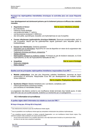 Module intégré C
Néphrologie                                                                                           Insuffisance rénale chronique




Pourquoi les néphropathies interstitielles chroniques ne sont-elles plus une cause fréquente
d’IRC ?

Leur développement est dorénavant prévenu par le traitement précoce et efficace des maladies
causales.

♦      Arguments en faveur:                                      Voir le cours: Infections urinaires
-      les antécédents
-      l’absence d’autre étiologie;
-      une protéinurie faible (< 1 g/24 h);
-      une leucocyturie excessive (> 5000/min);
-      des reins petits, asymétriques, bosselés; une hydronéphrose en cas d’uropathie.

♦      Causes infectieuses (pyélonéphrite chronique bilatérale). Devenues exceptionnelles, sauf en
       cas d’uropathie, depuis que les pyélonéphrites aiguës guérissent sans séquelles grâce à
       l’antibiothérapie.

♦      Causes non infectieuses. Certaines persistent.
-      Intoxication par la phénacétine. Aujourd’hui en voie de disparition en raison de la suppression des
       médicaments concernés.
-      Traitement chronique par lithium, ciclosporine. 14
-      Herbes chinoises.
-      Néphropathie subaiguë du myélome multiple. A évoquer en cas de douleurs osseuses, ou d’une
       hypercalcémie, au lieu de l’hypocalcémie habituelle de l’IRC.15

♦      Uropathies                                                                                   Voir le cours d’Urologie
-      Obstruction bilatérale;
-      Reflux bilatéral.16


Quelles sont les principales néphropathies héréditaires responsables d’une IRC ?

♦      Maladie polykystique. Une des plus fréquentes maladies héréditaires, transmise de façon
       autosomique et dominante. Responsable d’une IRC par développement de multiples kystes
       rénaux bilatéraux.
                                                    Voir le chapitre: Polykystose hépatorénale

♦      Syndrome d'Alport. Maladie héréditaire rare. Les lésions, complexes, sont :
-      d’abord glomérulaires (membrane basale),
-      puis tubulaires et interstitielles (fibrose).

La progression des lésions conduit à une insuffisance rénale terminale chez l'adulte jeune. A noter
dans 50% des cas une surdité associée, évidente ou à rechercher par un audiogramme.

         III.3- Information et surveillance

A quelles règles obéit l’information du malade au cours de l’IRC ?

Ni trop ni trop peu. Ni trop tôt ni trop tard.

14
     Ces médicaments entraînent aussi des insuffisances rénales aiguës.
15
     Avec la possibilité d’une insuffisance rénale aiguë par précipitation intratubulaire des protéines myélomateuses.
16
   Les uropathies peuvent constituer un facteur surajouté d'aggravation, sur une insuffisance rénale d'autre origine. Plus
rarement à présent, elles constituent une cause autonome d'IRC:
- soit par découverte tardive d’une uropathie silencieuse, avec déjà répercussion évoluée sur le parenchyme rénal;
- soit dans le cas des rares uropathies inopérables.


     Mai 2006                                                     22
     J. Fourcade                                                                          Faculté de Médecine Montpellier-Nîmes
 