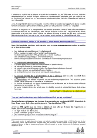 Module intégré C
Néphrologie                                                                                     Insuffisance rénale chronique



L’information a pour but de fournir au sujet les informations qui lui sont dues, sur son pronostic
personnel et parfois familial, de façon à lui donner des éléments d’orientation pour son projet de vie,
en fonction d’une maladie qui va l’accompagner plusieurs dizaines d’années. Mais elle doit respecter
son individualité.

Ainsi, il est préférable d’amener le sujet à poser lui-même la question de l’opportunité d’une enquête
familiale en cas de néphropathie héréditaire, plutôt que la lui présenter comme une obligation.

Parler de la dialyse ou de la transplantation des années à l’avance, alors qu’elles sont une échéance
lointaine et aléatoire, est peu indiqué. Mais ne pas en parler quand l’IRC s’aggrave ou en réfuter
l’éventualité si le sujet (bien mieux informé par ailleurs qu’on ne le pense, par les amis ou Internet)
l’évoque spontanément est une erreur, car on ne peut jamais exclure sa nécessité dans le futur.


Comment indiquer au malade, s’il le souhaite, à quelle vitesse va progresser l’IRC ?

Dans l'IRC modérée, plusieurs mois de suivi sont en règle nécessaires pour évaluer la rapidité
de la destruction rénale.

♦      Les facteurs qui conditionnent l’évolution sont:
-      le type plus ou moins agressif de la néphropathie causale;
-      les facteurs d’aggravation (HTA, protéinurie…) décrits plus haut;
-      des caractéristiques génétiques encore mal connues;
-      l’introduction précoce et l’observance correcte d’un traitement néphroprotecteur.

♦      La consultation néphrologique permet:
-      d’évaluer la dégradation des fonctions rénales et la gravité de l’IRC;
-      de prédire l’échéance du passage en dialyse;
-      de connaître les caractéristiques sociales, familiales et psychologiques du sujet,
-      de l’aider à orienter ses projets (profession, habitat…)
-      de le diriger le moment venu vers la technique la plus adéquate.

♦      La mesure répétée de la créatininémie et de la clairance est un acte essentiel dans
       l’appréciation de l’évolutivité de l’IRC.
-      La créatininémie, peu élevée, ne permet pas de déceler la progression de l’IRC durant la phase
       initiale. Seule est valable la clairance de la créatinine.
-      La formule de Cockcroft, qui fournit une estimation de la clairance, est le plus souvent suffisante
       pour suivre la progression de l’IRC.
-      La pente 1/créatininémie, dès qu’elle peut être établie, permet de prédire l’échéance de la phase
       terminale.
                                                            Voir le chapitre: Elévation de la créatininémie.


Tous les insuffisants rénaux vont-ils inéluctablement finir leur vie en dialyse ?

Outre les facteurs ci-dessus, les chances de progression ou non jusqu’à l’IRCT dépendent de
l’âge de survenue de la néphropathie, donc de l’âge de début de l’IRC.

Avoir une IRC signifie que les reins se détruisent plus vite que le reste de l’organisme ne
vieillit. La survenue de la phase terminale nécessite:
♦ en règle 15 à 20 ans d'évolution,
♦ parfois seulement quelques années,
♦ plus rarement quelques mois en cas d'évolution subaiguë.17


17
    Un grand nombre de sujets disparaîtront sans avoir atteint le stade du recours obligé à l’EER du fait, soit de leur
vieillissement naturel, soit de pathologies associées. Mais l’IRC ajoute ses troubles (anémie, troubles osseux, nutritionnels,
vasculaires) à ceux de l’âge et des autres pathologies. Même lorsqu’elle ne tue pas directement, elle fragilise et raccourcit
l’espérance de vie.



     Mai 2006                                                23
     J. Fourcade                                                                     Faculté de Médecine Montpellier-Nîmes
 