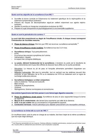 Module intégré C
Néphrologie                                                                                   Insuffisance rénale chronique




Quels sont les objectifs de la surveillance d’une IRC ?

♦      Surveiller la bonne conduite et l’observance du traitement spécifique de la néphropathie et du
       traitement symptomatique protecteur;
♦      Prévenir les risques de décompensation aiguë (en veillant notamment aux agents néphro-
       toxiques);
♦      Déceler et prendre en charge les complications évolutives de l’IRC;
♦      Préparer le sujet cliniquement et psychologiquement à une éventuelle suppléance.


Quels en sont la périodicité et le contenu ?

Le suivi doit être proportionné au degré de l'insuffisance rénale. A chaque niveau correspond
l’introduction de nouvelles mesures.

       Phase de latence clinique. Dès lors que l’IRC est reconnue: surveillance semestrielle.18

       Phase d'insuffisance rénale modérée. Surveillance tous les 3 à 4 mois.

♦      Surveillance clinique. Tout particulièrement:
-      la PA;
-      la survenue des premiers symptômes de l’urémie;
-      l’alimentation, l’appétit;
-      le respect des consignes diététiques.

♦      La pesée, élément fondamental de la surveillance. L’évolution du poids est la résultante de
       deux phénomènes dont il peut être difficile de dissocier leurs effets sur la courbe pondérale:

-      Dénutrition. La mesure du pli de peau et l’enquête alimentaire permettent d’apprécier son
       importance.
-      Rétention hydrosodée. Elle peut la camoufler, tout en sachant que les œdèmes peuvent être
       profonds, et que l’élévation de la PA ou la résistance de l’HTA au traitement sont un signe de
       surcharge sodée plus précoce.

♦      Surveillance biologique. Le bilan comportera:
-      Urée et créatinine + formule de Cockcroft;
-      Bilan ionique;
-      Calcémie et phosphorémie;
-      Uricémie;
-      Hémogramme. Anémie normocytaire et normochrome.

Une anémie hypochrome doit faire penser à une hémorragie digestive associée.

       Phase de défaillance rénale sévère. Surveillance de plus en plus rapprochée lorsque le terme
       se rapproche.
♦      Mesure de la créatininémie: elle devient plus importante que celle de la clairance.
♦      ECG: à ne pas oublier dès qu’une tendance à l’hyperkaliémie apparaît.
♦      Conduction nerveuse: mesure périodique pour dépister précocement une neuropathie urémique.


La surveillance se limite-elle au suivi de l’IRC ?

Un insuffisant rénal, outre la prise en charge de sa maladie, doit faire l’objet de la même surveillance
que tout sujet d’âge identique.


18
   Une fréquence semestrielle est une moyenne. Certaines affections (maladies glomérulaires, amylose) peuvent évoluer assez
vite, d’autres (effet du vieillissement) plus lentement, sauf complication surajoutée.



     Mai 2006                                               24
     J. Fourcade                                                                   Faculté de Médecine Montpellier-Nîmes
 