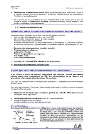Module intégré C
Néphrologie                                                                        Insuffisance rénale chronique


♦     Savoir évoquer une affection surajoutée dont la recherche s’effectue de parti pris (et a fortiori si
      le contexte l'évoque) devant une aggravation de l’IRC ou de l’état clinique non expliquée par
      l’évolution de la maladie causale.

♦     Se souvenir aussi que, durant l’évolution d’un insuffisant rénal, avant comme après la prise en
      charge en dialyse, une affection de rencontre (insuffisance cardiaque, cancer, démence) peut
      survenir du simple fait de son vieillissement.

       III.4- Orientations thérapeutiques

Quelles sont les mesures de prévention secondaire dont l’introduction précoce est indiquée ?

Certaines mesures s’imposent dès le stade initial de l’IRC. Elles ont pour but:
- de prévenir les désordres de l'urémie, et avant tout l’HTA;
- de reconnaître et corriger les facteurs de risque associés;
- de ralentir si possible la course de l’IRC;
- à défaut d’amener le malade à la dialyse en prévenant ou en corrigeant au fur et à mesure de leur
    apparition les complications cardiovasculaires, nutritionnelles, osseuses, hématologiques de l’IRC.

      Correction des facteurs de risque vasculaire associés.
♦     Arrêt souhaitable du tabagisme;
♦     Lutte contre l’obésité;
♦     Prise en charge extrêmement soigneuse:
-     d’un diabète sucré,
-     d’une hypercholestérolémie.

      Prévention de l’hépatite B. Elle est assurée par la vaccination.

      Vigilance vis-à-vis des agents néphrotoxiques.


A quelles règles obéit la prescription des médicaments chez l’insuffisant rénal ?

L’IRC renforce la toxicité de nombreux médicaments. Une posologie "normale" peut devenir
toxique quand existe préalablement une IRC. Une méconnaissance de ce risque et une
prescription à l’aveugle constituent une faute thérapeutique.

Tout sujet âgé est en particulier un insuffisant rénal qui s’ignore. La prescription des médicaments doit
en tenir compte.

Pour les médicaments dont l'élimination est en majeure partie rénale, il existe un risque de surdosage
en cas d'insuffisance rénale.

♦     Néphrotoxicité directe (exemple: aminosides, produits de contraste, AINS). Elle ajoute une
      insuffisance rénale aiguë à l’IRC.

♦     Renforcement de la toxicité générale du fait de l'insuffisance rénale:
-     toxicité auditive (exemple: aminosides);
-     toxicité musculaire (exemple: clofibrate, quinolones).

L'emploi des abaques.
Des abaques facilitent la prescription des médicaments à risque (aminosides). Lorsque leur emploi ne
                                          peut être évité, leur posologie doit être adaptée en fonction
                                          du degré d’IRC. Des abaques permettent d'établir une
                                          relation approchée entre la clairance de la créatinine et leur
                                          demi-vie ou leur concentration plasmatiques, et en
                                          conséquence de calculer les doses et leur espacement. Ils
                                          ne dispensent pas du dosage du taux plasmatique du
                                          médicament, lorsqu’il est possible.


    Mai 2006                                        25
    J. Fourcade                                                         Faculté de Médecine Montpellier-Nîmes
 