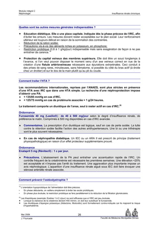 Module intégré C
Néphrologie                                                                                              Insuffisance rénale chronique




Quelles sont les autres mesures générales indispensables ?

       Education diététique. Elle a une place capitale. Indiquée dès la phase précoce de l’IRC, afin
       d’éviter les erreurs. Les mesures doivent rester acceptables sur le plan social. Leur renforcement
       ultérieur est toujours délicat en raison de la sommation des contraintes.
-      Réduction de la ration sodée;
-      Précautions vis-à-vis des aliments riches en potassium, en phosphore;
-      Restriction protidique (0,8 à 1 g/kg/jour) indispensable mais sans exagération de façon à ne pas
       entraîner de carence.19

       Protection du capital veineux des membres supérieurs. Elle doit être un souci longtemps à
       l’avance, si l’on veut pouvoir disposer le moment venu d'un axe veineux correct en vue de la
       création d’une fistule artérioveineuse nécessaire aux épurations extrarénales. Ceci conduit à
       des prises de sang rares, minutieuses, sans hématome, si possible du côté du bras actif (à droite
       chez un droitier) et sur le dos de la main plutôt qu’au pli du coude.


Comment traiter l’HTA ?

Les recommandations internationales, reprises par l’ANAES, sont plus strictes en présence
d’une HTA avec IRC que dans une HTA simple. La recherche d’une néphroprotection impose
d’obtenir une PA:
♦ < 135/85 mmHg en cas d’IRC,
♦ < 125/75 mmHg en cas de protéinurie associée > 1 g/24 heures.

Le traitement comporte un diurétique de l’anse, seul à rester actif en cas d’IRC.20

Ordonnance
Furosemide 40 mg (Lasilix®) : de 40 à 500 mg/jour selon le degré d’insuffisance rénale, de
préférence le matin. Comprimés à 500 mg disponibles en cas d’IRC avancée.

♦       Commentaires. La prescription d'un diurétique est logique, sauf en cas de perte sodée. La lutte
        contre la rétention sodée facilite l’action des autres antihypertenseurs. Une bi ou une trithérapie
        sont le plus souvent nécessaires.

♦       En cas de néphropathie diabétique. Un IEC ou un ARA II est prescrit de principe (traitement
        physiopathologique) en raison d’un effet protecteur supplémentaire prouvé.

Ordonnance
Enalapril 5 mg (Rénitec®) : 1 c par jour.

♦       Précautions. L’abaissement de la PA peut entraîner une accentuation rapide de l’IRC. Un
        contrôle fréquent de la créatininémie est nécessaire les premières semaines. Une élévation <20%
        est acceptable et n’impose pas l’arrêt du traitement. Une aggravation plus importante impose un
        avis néphrologique. L’apparition d’une insuffisance rénale aiguë sous IEC doit faire évoquer une
        sténose artérielle rénale associée.


Comment prévenir l'ostéodystrophie ?

19
     L’orientation hypoprotidique de l’alimentation doit être précoce.
-       En phase débutante, on veillera simplement à éviter les excès protidiques.
-       En phase plus évoluée, la restriction protidique se fera parallèlement à la réduction de la filtration glomérulaire.
20
     Les thiazidiques (exemple: Esidrex 1 à 2 c/jour) ne sont efficaces que si l’IRC est peu évoluée.
       Lorsque la clairance de la créatinine devient <50 ml/min, on doit leur substituer le furosemide.
       Les diurétiques d’épargne potassique (Aldactone, Modurétic) sont formellement contre-indiqués car ils majorent le risque
       d’hyperkaliémie.



     Mai 2006                                                       26
     J. Fourcade                                                                             Faculté de Médecine Montpellier-Nîmes
 