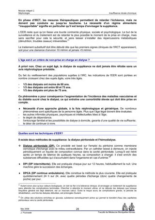 Module intégré C
Néphrologie                                                                                        Insuffisance rénale chronique


En phase d’IRCT, les mesures thérapeutiques permettent de retarder l’échéance, mais ne
doivent pas conduire au jusqu’au boutisme. La nécessité d’un régime alimentaire
“insupportable” signifie en particulier qu’il est temps d’envisager la suppléance.

L’EER reste quoi qu’on fasse une lourde contrainte physique, sociale et psychologique. Le but de la
surveillance et du traitement est de retarder le plus possible le moment de la prise en charge, mais
sans sacrifier pour cela la sécurité, et sans laisser s’installer des répercussions métaboliques
(dénutrition, troubles osseux) irréversibles.21

Le traitement substitutif doit être débuté dès que les premiers signes cliniques de l’IRCT apparaissent,
soit pour une clairance d’environ 10 ml/min et jamais <5 ml/min.


L’âge est-il un critère de non-prise en charge en dialyse ?

A priori non. Chez un sujet âgé, la dialyse de suppléance ne doit jamais être réfutée sans un
avis néphrologique préalable.

Du fait du vieillissement des populations sujettes à l’IRC, les indications de l’EER sont portées en
nombre croissant chez des sujets âgés, voire très âgés.

-      1/3 des dialysés ont moins de 60 ans.
-      1/3 des dialysés ont entre 60 et 75 ans.
-      1/3 des dialysés ont plus de 75 ans.

Ce phénomène a pour conséquence l’augmentation de l’incidence des maladies vasculaires et
du diabète sucré chez le dialysé, ce qui entraîne une comorbidité élevée qui doit être prise en
compte.

♦      Nécessité d’une approche globale, à la fois néphrologique et gériatrique. De nombreux
       phénomènes sont spécifiques de la personne âgée. Plus que l’âge légal doivent être évaluées:
-      les autres infirmités physiques, psychiques et intellectuelles liées à l’âge;
-      le degré de dépendance;
-      l’entourage familial et les possibilités de dialyse à domicile, garants d’une qualité de vie suffisante;
-      le désir de continuer à vivre.


Quelles sont les techniques d’EER?

Il existe deux méthodes de suppléance: la dialyse péritonéale et l'hémodialyse.

       Dialyse péritonéale (DP). Ce procédé est basé sur l'emploi du péritoine comme membrane
       osmotique d'échange avec le milieu extracellulaire. Par un cathéter laissé à demeure, on injecte
       périodiquement un liquide de composition connue dans la cavité péritonéale. Lorsqu'il est retiré
       après un temps de latence de quelques heures, sa composition a changé: il s'est enrichi des
       substances diffusibles qui s'accumulent dans l'organisme en cas d'urémie.22

♦      DPI (DP intermittente). Elle est pratiquée chaque jour sur 12 heures, habituellement la nuit. Une
       machine gère la succession des échanges.

♦      DPCA (DP continue ambulatoire). Elle constitue la méthode la plus courante. Elle est pratiquée
       quotidiennement 24 h sur 24, avec quatre périodes d'échange (donc quatre changements de
       poche) par jour.

21
   Autant sinon plus qu'aux valeurs biologiques, on doit se fier à la tolérance clinique, et envisager un traitement de suppléance
sans attendre les complications terminales. Chercher à attendre le moment ultime, et ne débuter les dialyses que lorsque
l'équilibre général est déjà détérioré, est un mauvais calcul. Outre le risque accru de complications graves, la période de
réhabilitation, une fois les dialyses débutées, est prolongée d'autant.
22
  On utilise des solutions enrichies en glucose, substance osmotiquement active qui permet le transfert d'eau des capillaires
péritonéaux vers la cavité péritonéale.



     Mai 2006                                                  28
     J. Fourcade                                                                       Faculté de Médecine Montpellier-Nîmes
 