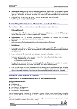 Module intégré C
Néphrologie                                                                                          Insuffisance rénale chronique



       Hémodialyse (HD). Cette technique consiste à faire passer le sang dans un circuit extracorporel
       (rein artificiel), et à le restituer après avoir modifié sa composition. Deux procédés, en général
       associés, permettent la filtration à travers une membrane semi-perméable des substances
       diffusibles:
-      la différence de concentration de part et d'autre de la membrane (effet osmotique);
-      la différence de pression (ultrafiltration).23


Quels sont les problèmes spécifiques et les indications de ces deux techniques ?

L’une et l’autre ont leurs avantages, leurs inconvénients et leurs complications.

       Dialyse péritonéale.

♦      Avantages. Elle s’effectue sans machine et le plus souvent à domicile en cas de DPCA, ce qui
       permet une plus grande autonomie (déplacements, voyages).

♦      Inconvénients. La DP nécessite l’implantation à demeure d’un cathéter dans la cavité
       péritonéale, avec deux risques qui en limitent l’utilisation:
-      péritonite,
-      perte progressive d’efficacité du péritoine en tant que membrane d’échange.

       Hémodialyse.

♦      Avantages. Les séances ont l’avantage d’être courtes par rapport à la DP; leur répétition et la
       nécessité habituelle de se rendre à un centre de dialyse les rendent néanmoins extrêmement
       assujettissantes.

♦      Inconvénients. L’HD nécessite de relier à chaque séance le malade à une machine.

-      La création préalable d’un accès vasculaire aisé et d’un débit suffisant est indispensable:
       - fistule artérioveineuse sous-cutanée;
       - ou shunt externe artérioveineux.

-      Les ponctions veineuses itératives sont désagréables. La fragilisation des sites de ponction
       répétitive, et la thrombose de la fistule ou du shunt sont des problèmes majeurs.

-      L’HD est une méthode “brutale“ (elle soustrait en quelques heures plusieurs litres d'eau et de sel
       accumulés en deux jours, de façon à revenir au "poids sec") dont les répercussions
       hémodynamiques (hypotension orthostatique) entraînent assez souvent une fatigue marquée.


Comment est choisie la méthode de traitement ?

Le sujet dispose en théorie du libre choix. Mais les obstacles sont nombreux.

Entrent notamment en jeu:
   l'âge;
   la pathologie;
   le contexte familial
   les conditions géographiques;
   les consditions sociales
   les conditions professionnelles.

L’EER, quelle que soit la méthode, est un traitement coûteux. On doit s’efforcer de réduire son prix de
revient (environ 300 ¤ par séance) de façon à optimiser les ressources de la société, tout en

23
  La différence de pression hydrostatique existant entre le secteur sanguin du rein artificiel et le dialysat qui circule de l'autre
côté de la membrane est mise à profit pour renforcer la filtration.



     Mai 2006                                                   29
     J. Fourcade                                                                         Faculté de Médecine Montpellier-Nîmes
 
