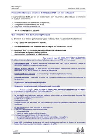 Module intégré C
Néphrologie                                                                                  Insuffisance rénale chronique


Pourquoi l’incidence et la prévalence de l’IRC et de l’IRCT sont-elles en hausse ?

L’augmentation est de 5% par an. Elle caractérise les pays industrialisés. Elle est due à la sommation
de plusieurs phénomènes:

♦     Réduction des causes de mortalité plus précoce;
♦     Allongement corollaire de la durée de vie;
♦     Fréquence accrue du diabète sucré.

       I.1- Caractéristiques de l'IRC

Quel est le critère de la destruction néphronique?

La diminution de la filtration glomérulaire (FG) est l’indicateur de la réduction de la fonction rénale.

♦     Il n’y a pas d’IRC sans altération de la FG.

♦     Une atteinte rénale sans baisse de la FG n’est pas une insuffisance rénale.

La diminution de la FG est appréciée conjointement par deux mesures:
- diminution de la clairance de la créatinine;
- augmentation corollaire de la créatininémie.

                                                   Pour en savoir plus. LES REINS, PIVOT DE L’HOMEOSTASIE
Du fait des fonctions multiples des reins, les perturbations engendrées par l’IRC sont nombreuses.

♦     Fonction émonctoire. Les reins ont pour fonction essentielle, grâce à leur capacité d’excrétion, d’épurer les
      déchets de l’organisme (acides organiques, urée).

♦     Stabilité du milieu intérieur. Les reins assurent l’équilibre entre les entrées et les sorties de l’eau et des
      électrolytes. Ils sont le point d’impact de l’ADH et de l’aldostérone.

♦     Fonction endocrine des reins. Les reins sont en jeu dans trois régulations importantes:

-     Equilibre tensionnel. La sécrétion de rénine par l’appareil juxtaglomérulaire conditionne la synthèse de
      l’angiotensine.

-     Erythropoïèse (sécrétion de l’érythropoïétine).

-     Métabolisme phosphocalcique (1-hydroxylation de la vitamine D).

           Pour en savoir plus. LA FILTRATION GLOMERULAIRE, PROPRIETE ESSENTIELLE DES REINS
La FG conditionne la capacité des reins à assurer leur fonction.

♦     Le lieu. La FG a son siège dans les anses capillaires qui constituent le floculus de chaque glomérule. Elle
      s’effectue à travers trois structures accolées:
-     l’endothélium du capillaire;
-     la membrane basale;
-     le tamis constitué par les mailles des pseudopodes cytoplasmiques (pédicelles) des cellules épithéliales
      (podocytes).

♦     Le mécanisme. La FG est la résultante de facteurs tenant:
-     d’une part aux propriétés d’une substance donnée:
      - poids moléculaire;
      - degré de fixation par les protéines du sérum;
-     d’autre part aux caractéristiques du filtre glomérulaire:
      - pression de filtration, représentée par la pression hydrostatique intracapillaire;
      - coefficient de filtration, fonction de la perméabilité de la membrane basale.

♦     Dans l’IRC. La défaillance rénale va de pair avec la diminution du coefficient de filtration de la membrane
      basale. Elle s’accompagne d’une réduction progressive de la FG.



    Mai 2006                                              3
    J. Fourcade                                                                Faculté de Médecine Montpellier-Nîmes
 
