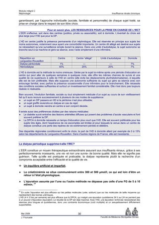 Module intégré C
Néphrologie                                                                                       Insuffisance rénale chronique


garantissant, par l’approche individuelle (sociale, familiale et personnelle) de chaque sujet traité, sa
prise en charge dans le respect de son libre choix.

                          Pour en savoir plus. LES RESSOURCES POUR LA PRISE EN CHARGE DE L’IRCT
L’EER s’effectue, soit dans des centres (publics, privés ou associatifs), soit à domicile. L’éventail du choix est
plus large pour l’HD que pour la DP.

L’HD en centre justifie la présence permanente d’un néphrologue. Elle est réservée en principe aux sujets les
moins autonomes, notamment ceux ayant une comorbidité importante. Un centre dit allégé est destiné aux sujets
ne nécessitant qu’une surveillance simple durant la séance. Dans une unité d’autodialyse, le sujet autonome se
branche seul à sa machine et gère sa séance, avec l’aide simplement d’une infirmière.


 Répartition en                          Centre             Centre “allégé“           Unité d’autodialyse          Domicile
 Languedoc-Roussillon
 Dialyse péritonéale                       1%                       —                          —                      7%
 Hémodialyse                              40%                      25%                        20%                     7%

L’HD à domicile est la méthode la moins onéreuse. Gérée par le sujet lui-même après une période d’éducation en
centre qui peut aller de quelques semaines à quelques mois, elle offre les mêmes chances de survie et une
qualité de vie supérieure à celle de l’HD en centre (elle évite les déplacements plurihebdomadaires), à laquelle
elle est de loin préférable. Mais elle suppose une autonomie suffisante du sujet qui gère sa séance avec son
entourage familial, avec parfois la présence occasionnelle d’une infirmière pour le branchement. Elle nécessite
des conditions sociales suffisantes et surtout un investissement familial considérable. Elle n'est donc pas toujours
réaliste ni réalisable.

Bien souvent, l’évolution familiale, sociale ou tout simplement médicale d’un sujet au cours de son vieillissement
fait qu’il aura recours successivement à plusieurs de ces modes de suppléance:
♦ un sujet en DP passera en HD si le péritoine n’est plus utilisable;
♦ un sujet greffé reviendra en dialyse en cas de rejet;
♦ un sujet à domicile viendra en centre si son conjoint décède.

Il existe aussi des préférences dictées par des raisons médicales:
♦ Le diabète sucré entraîne des lésions artérielles diffuses qui posent des problèmes d’accès vasculaire et font
      souvent préférer la DP.
♦ La DPCA à domicile nécessite un temps d’éducation plus court que l’HD. Elle est souvent préférable pour les
      sujets très âgés, dont l’espérance de vie escomptée est limitée et pour lesquels la venue dans un centre de
      dialyse constitue une perte des repères de vie extrêmement pénible et délétère.

Des disparités régionales conditionnent enfin le choix, la part de l’HD à domicile allant par exemple de 0 à 15%
selon les départements du Languedoc-Roussillon. Dans d’autres régions de France, elle est inexistante.



La dialyse périodique supprime-t-elle l’IRC?

L’EER constitue un moyen thérapeutique extraordinaire assurant aux insuffisants rénaux, grâce à ses
perfectionnements incessants, une vie -et non une survie- de bonne qualité. Mais elle ne signifie pas
guérison. Telle qu’elle est pratiquée et praticable, la dialyse représente plutôt la recherche d’un
compromis acceptable entre l’efficacité et la qualité de vie.

       Un équilibre artificiel et imparfait.

♦      La créatininémie se situe communément entre 300 et 500 µmol/l, ce qui est loin d’être un
       retour à l’état physiologique.

♦      L’épuration assurée par l’une ou l’autre méthode ne dépasse pas celle d’une FG de 5 à 10
       ml/min. 24

24
  En outre l’épuration est plus efficace sur les petites molécules (urée, sodium) que sur les molécules de taille moyenne qui
représentent des toxines urémiques.
L’HD (4 h 3 fois par semaine) est plus efficace que la DPCA, qui malgré une épuration quotidienne 24 h sur 24 ne parvient pas
à un pouvoir d’épuration équivalent. Le résultat de la DP est déjà maximal. Avec l’HD, une épuration renforcée nécessiterait des
séances plus longues et quotidiennes, donc une contrainte économique (coût multiplié) et un assujettissement difficilement
supportables.



     Mai 2006                                                 30
     J. Fourcade                                                                      Faculté de Médecine Montpellier-Nîmes
 