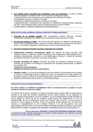 Module intégré C
Néphrologie                                                                                          Insuffisance rénale chronique



       Une maladie rénale camouflée par le traitement, mais non supprimée. Le sujet en dialyse
       reste comparable à un malade en IRCT, dont il continue à partager les risques.
-      La dialyse diminue, mais ne supprime pas complètement les contraintes de régime.
-      L'hyperkaliémie continue à constituer un danger.
-      L’hypertension artérielle peut persister et doit alors être traitée.
-      L’hyperparathyroïdie, conséquence des désordres du métabolisme phosphocalcique engendrés
       par l’IRC, ne se démasque assez souvent qu’après la prise en charge en dialyse.
-      L’anémie justifie un traitement régulier par fer et Erythropoïétine.


Quels sont les autres problèmes médicaux observés en dialyse périodique ?

       Poursuite de la maladie causale. Elle s’accompagne d’autres désordres. Exemple:
       complications vasculaires d’un diabète sucré. Complications multiviscérales d’un lupus.

       Un sujet qui continue à vieillir. Tout comme une autre personne, le dialysé se modifie dans le
       temps. Outre sa pathologie rénale, il peut avoir d'autres affections de rencontre, par exemple un
       cancer. La surveillance régulière ne doit donc pas se borner à celle de l'état rénal.

       Survenue possible de troubles nouveaux engendrés par la dialyse

♦      Vieillissement vasculaire anormalement rapide. Aux facteurs de risque vasculaire déjà
       analysés s’ajoute un athérome accéléré, favorisé par les conséquences immunologiques de la
       circulation extracorporelle, notamment un état inflammatoire chronique. Il facilite les accidents
       vasculaires, notamment coronariens, et le risque d’amputation.

♦      Amylose secondaire du dialysé. Formation de dépôts de substance amyloïde de type ß,
       favorisée par l’activation immunologique qu’entraînent les échanges extracorporels à répétition
       que constitue l’HD.
-      Localisations osseuses (géodes);
-      Infiltration des gaines (syndrome du canal carpien).

♦      Hépatites virales. La survenue de l’hépatite B parmi les dialysés a été favorisée par les contacts
       du sang et la promiscuité qu’induit la dialyse en centre. La vaccination des sujets traités et du
       personnel a enrayé sa diffusion. De grandes précautions sont requises pour que l’hépatite C, pour
       laquelle il n’existe pas encore de vaccin, ne vienne pas la relayer.


Comment est vécue la dialyse périodique ?

Au mieux comme un traitement assujettissant dont on aimerait pouvoir se passer. Au pire
comme un calvaire ou comme un bagne.

Si l’asthénie est le premier symptôme du dialysé, la lassitude est le second. Même si elle permet le
maintien en vie dans des conditions relativement bonnes, l'EER constitue, de par l'agression du
schéma corporel qu'elle implique, de par sa répétition, de par les déplacements qu’elle nécessite en
cas de dialyse en centre, de par les limitations qu'elle impose aux déplacements ou à la vie
professionnelle, de par la dépendance qu'elle peut instaurer entre conjoints ou entre parents et
enfants (en cas de dialyse à domicile), de par la soumission qu’elle suppose enfin vis-à-vis de la
machine, un assujettissement et une contrainte affective à ne pas sous-estimer. Une aide
psychologique doit être fournie à la fois par le médecin de famille et l’équipe de dialyse, avant comme
après la prise en charge. Le support d’une association d’insuffisants rénaux est souvent précieux.25

                      Pour en savoir plus. POURQUOI L’EPURATION EXTRARENALE DEMEURE UN DEFI.
La poursuite de cette méthode thérapeutique sur plusieurs décades engendre des problèmes structurels
nombreux qui sont autant de défis (B. Canaud).


25
     Des facteurs comme l’absence chronique de diurèse ou les troubles sexuels contribuent à ce trouble de l’identité.



     Mai 2006                                                    31
     J. Fourcade                                                                         Faculté de Médecine Montpellier-Nîmes
 