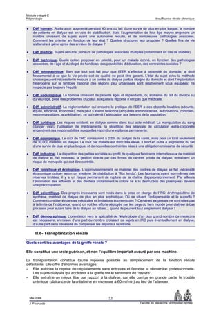 Module intégré C
Néphrologie                                                                                Insuffisance rénale chronique


♦     Défi humain. Après avoir augmenté pendant 40 ans du fait d’une survie de plus en plus longue, le nombre
      de patients en dialyse est en voie de stabilisation. Mais l’augmentation de leur âge moyen engendre un
      nombre croissant de sujets ayant une autonomie réduite, et de nombreuses pathologies associées.
      Comment les orienter en fonction de leur état ? Quelles structures leur proposer ? Quelles fins de vie
      s’attendre à gérer après des années de dialyse ?

♦     Défi médical. Sujets dénutris, porteurs de pathologies associées multiples (notamment en cas de diabète).

♦     Défi technique. Quelle option proposer en priorité, pour un malade donné, en fonction des pathologies
      associées, de l’âge et du degré de handicap, des possibilités d’éducation, des contraintes sociales ?

♦     Défi géographique. Bien que tout soit fait pour que l’EER s’effectue à proximité du domicile, le droit
      fondamental à ce que la vie privée soit de qualité ne peut être garanti. L’état du sujet et/ou la méthode
      choisie peuvent nécessiter le recours à un centre de dialyse parfois éloigné du domicile et dont l’implantation
      hétérogène sur le territoire national (les régions peu urbanisées sont relativement sous équipées) ne
      respecte pas toujours l’équité.

♦     Défi sociologique. Le nombre croissant de patients âgés et dépendants, ou solitaires du fait du divorce ou
      du veuvage, pose des problèmes cruciaux auxquels la réponse n’est pas que médicale.

♦     Défi administratif. La réglementation qui encadre la pratique de l’EER a des objectifs louables (sécurité,
      équité, efficacité, économie), mais peut s’avérer tatillonne (enquêtes administratives, autorisations, contrôles,
      recommandations, accréditation), ce qui ralentit l’adéquation aux besoins de la population.

♦     Défi juridique. Les risques existent, en dialyse comme dans tout acte médical. La manipulation du sang
      (danger viral), l’utilisation de médicaments, la répétition des séances de circulation extra-corporelle
      engendrent des responsabilités auxquelles répond une vigilance permanente.

♦     Défi économique. Le coût de l’IRC correspond à 2,5% du budget de la santé, mais pour un total seulement
      de 30.000 malades en dialyse. Le coût par malade est donc très élevé. Il tend en outre à augmenter du fait
      d’une survie de plus en plus longue, et de nouvelles contraintes liées à une obligation croissante de sécurité.

♦     Défi industriel. La disparition des petites sociétés au profit de quelques fabricants internationaux de matériel
      de dialyse et, fait nouveau, la gestion directe par ces firmes de centres privés de dialyse, entraînent un
      risque de monopole qui doit être contrôlé.

♦     Défi logistique et écologique. L’approvisionnement en matériel des centres de dialyse se fait -nécessité
      économique oblige- selon un système de distribution à “flux tendu”. Les fabricants ayant eux-mêmes des
      réserves limitées, il y a un risque permanent de rupture de la chaîne d’approvisionnement. Par ailleurs
      l’élimination des effluents et des déchets (notamment le chlore lié à la destruction des plastiques) devient
      une préoccupation.

♦     Défi scientifique. Des progrès incessants sont notés dans la prise en charge de l’IRC: érythropoïétine de
      synthèse, matériel de dialyse de plus en plus sophistiqué. Où se situent l’indispensable et le superflu ?
      Comment concilier évidences médicales et limitations économiques ? Certaines exigences ne sont-elles pas
      à la limite de l’indécence, quand on voit les efforts déployés par les pays du tiers monde pour dialyser à bas
      prix sans pour autant faire de la dialyse au rabais… quand ils peuvent tout simplement dialyser !

♦     Défi démographique. L’orientation vers la spécialité de Néphrologie d’un plus grand nombre de médecins
      est nécessaire, en raison d’une part du nombre croissant de sujets en IRC puis éventuellement en dialyse,
      d’autre part de la nécessité de compenser les départs à la retraite.

       III.6- Transplantation rénale

Quels sont les avantages de la greffe rénale ?

Elle constitue une vraie guérison, et non l’équilibre imparfait assuré par une machine.

La transplantation constitue l'autre réponse possible au remplacement de la fonction rénale
défaillante. Elle offre d'énormes avantages:
- Elle autorise la reprise de déplacements sans entraves et favorise la réinsertion professionnelle.
    Les sujets dialysés qui accèdent à la greffe ont le sentiment de “revivre“.
- Elle entraîne un mieux être par rapport à la dialyse, car elle corrige en grande partie le trouble
    urémique (clairance de la créatinine en moyenne à 60 ml/min) au lieu de l’atténuer.



    Mai 2006                                              32
    J. Fourcade                                                                 Faculté de Médecine Montpellier-Nîmes
 