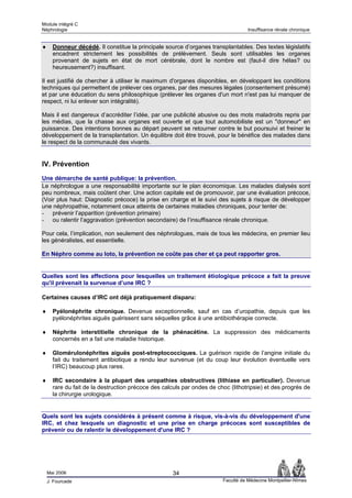 Module intégré C
Néphrologie                                                                        Insuffisance rénale chronique


♦     Donneur décédé. Il constitue la principale source d’organes transplantables. Des textes législatifs
      encadrent strictement les possibilités de prélèvement. Seuls sont utilisables les organes
      provenant de sujets en état de mort cérébrale, dont le nombre est (faut-il dire hélas? ou
      heureusement?) insuffisant.

Il est justifié de chercher à utiliser le maximum d'organes disponibles, en développant les conditions
techniques qui permettent de prélever ces organes, par des mesures légales (consentement présumé)
et par une éducation du sens philosophique (prélever les organes d'un mort n'est pas lui manquer de
respect, ni lui enlever son intégralité).

Mais il est dangereux d’accréditer l’idée, par une publicité abusive ou des mots maladroits repris par
les médias, que la chasse aux organes est ouverte et que tout automobiliste est un "donneur" en
puissance. Des intentions bonnes au départ peuvent se retourner contre le but poursuivi et freiner le
développement de la transplantation. Un équilibre doit être trouvé, pour le bénéfice des malades dans
le respect de la communauté des vivants.


IV. Prévention
Une démarche de santé publique: la prévention.
Le néphrologue a une responsabilité importante sur le plan économique. Les malades dialysés sont
peu nombreux, mais coûtent cher. Une action capitale est de promouvoir, par une évaluation précoce,
(Voir plus haut: Diagnostic précoce) la prise en charge et le suivi des sujets à risque de développer
une néphropathie, notamment ceux atteints de certaines maladies chroniques, pour tenter de:
- prévenir l’apparition (prévention primaire)
- ou ralentir l’aggravation (prévention secondaire) de l’insuffisance rénale chronique.

Pour cela, l’implication, non seulement des néphrologues, mais de tous les médecins, en premier lieu
les généralistes, est essentielle.

En Néphro comme au loto, la prévention ne coûte pas cher et ça peut rapporter gros.


Quelles sont les affections pour lesquelles un traitement étiologique précoce a fait la preuve
qu'il prévenait la survenue d’une IRC ?

Certaines causes d’IRC ont déjà pratiquement disparu:

♦     Pyélonéphrite chronique. Devenue exceptionnelle, sauf en cas d’uropathie, depuis que les
      pyélonéphrites aiguës guérissent sans séquelles grâce à une antibiothérapie correcte.

♦     Néphrite interstitielle chronique de la phénacétine. La suppression des médicaments
      concernés en a fait une maladie historique.

♦     Glomérulonéphrites aiguës post-streptococciques. La guérison rapide de l’angine initiale du
      fait du traitement antibiotique a rendu leur survenue (et du coup leur évolution éventuelle vers
      l’IRC) beaucoup plus rares.

♦     IRC secondaire à la plupart des uropathies obstructives (lithiase en particulier). Devenue
      rare du fait de la destruction précoce des calculs par ondes de choc (lithotripsie) et des progrès de
      la chirurgie urologique.


Quels sont les sujets considérés à présent comme à risque, vis-à-vis du développement d'une
IRC, et chez lesquels un diagnostic et une prise en charge précoces sont susceptibles de
prévenir ou de ralentir le développement d'une IRC ?




    Mai 2006                                         34
    J. Fourcade                                                         Faculté de Médecine Montpellier-Nîmes
 