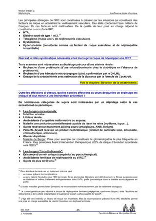 Module intégré C
Néphrologie                                                                                              Insuffisance rénale chronique


Les principales étiologies de l’IRC sont constituées à présent par les situations qui constituent des
facteurs de risque en accélérant le vieillissement vasculaire. Ces états concernent trois millions de
Français. Or ces facteurs sont maîtrisables. De la qualité de leur prise en charge dépend la
constitution ou non d'une IRC:
♦ HTA,
♦ Diabète sucré de type 1 et 2. 27
♦ Tabagisme (risque accru de néphropathie vasculaire).
♦ Dyslipidémie,
♦ Hyperuricémie (considérée comme un facteur de risque vasculaire, et de néphropathie
    interstitielle).


Quel est le bilan systématique nécessaire chez tout sujet à risque de développer une IRC?

Trois examens sont nécessaires au dépistage précoce d'une atteinte rénale:
    Recherche d'une protéinurie (d'une microalbuminurie chez le diabétique en l'absence de
   protéinurie);
    Recherche d'une hématurie microscopique (culot, confirmation par le DHLM);
    Dosage de la créatininémie avec estimation de la clairance par la formule de Cockcroft.

                                                                        Voir le chapitre: Elévation de la créatininémie.


Outre les affections ci-dessus, quelles sont les affections au cours desquelles un dépistage est
indiqué et peut mener à une intervention préventive ?

De nombreuses catégories de sujets sont intéressées par un dépistage selon le cas
occasionnel ou périodique.

       Les dangers occasionnels:
       Infection urinaire.
       Lithiase rénale.
♦      Antécédents d’uropathie malformative ou acquise,
♦      Maladie concomitante potentiellement capable de léser les reins (myélome, lupus…).
♦      Sujets recevant un traitement au long cours (antalgiques, AINS, lithium).
♦      Patients devant recevoir un produit néphrotoxique (produit de contraste iodé, aminoside,
       chimiothérapie, antiviraux).
♦      Glomérulopathies.
-      Maladie de Berger. Prise pour exemple car constituant la glomérulopathie la plus fréquente en
       France. Des protocoles fixent l’intervention thérapeutique (20% de risque d’évolution spontanée
       vers l’IRC).28

        Les dangers "constitutionnels":
♦       Existence d’un rein unique (congénital ou post-chirurgical).
♦       Antécédents familiaux de néphropathie ou d’IRC.29
♦       Sujets de plus de 60 ans.30


27
     Dans les deux derniers cas, un traitement précoce peut:
-      au mieux, prévenir les complications;
-      au pire, ralentir l’évolution vers l’IRC terminale. Si les glomérules détruits le sont définitivement, la fibrose surajoutée peut
       se stabiliser et même (traitement antihypertenseur dans l’HTA, greffe pancréatique dans le diabète sucré) régresser en
       partie.
28
     D'autres maladies glomérulaires (amylose) ne reconnaissent malheureusement pas de traitement étiologique.
29
  Le conseil génétique peut réduire le risque de néphropathie familiale (polykystose, syndrome d’Alport). Mais l’équilibre est
délicat entre le libre arbitre et la tentation d’eugénisme “social“, parfois qualifié de “positif“.
30
  L"âge est bien entendu un facteur de risque non modifiable. Mais la reconnaissance précoce d'une IRC débutante permet
une prise en charge susceptible de ralentir l'évolution vers la phase terminale.



     Mai 2006                                                      35
     J. Fourcade                                                                            Faculté de Médecine Montpellier-Nîmes
 
