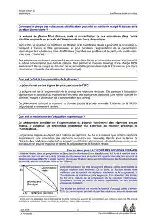 Module intégré C
Néphrologie                                                                                     Insuffisance rénale chronique




Comment la charge des substances ultrafiltrables peut-elle se maintenir malgré la baisse de la
filtration glomérulaire ?

Le volume de plasma filtré diminue, mais la concentration de ces substances dans l’urine
primitive augmente au prorata de l’élévation de leur taux plasmatique.

Dans l’IRC, la réduction du coefficient de filtration de la membrane basale a pour effet la diminution du
transport à travers le filtre glomérulaire, et pour corollaire l’augmentation de la concentration
plasmatique des substances dites ultrafiltrables (non liées aux protéines et de petit poids moléculaire:
urée, ions, créatinine).

Ces substances continuent cependant à se retrouver dans l’urine primitive (tube contourné proximal) à
la même concentration que dans le plasma. Ceci permet le maintien prolongé d’une charge filtrée
relativement élevée malgré la réduction de la perméabilité glomérulaire et de la FG (mais au prix d’une
intoxication croissante due à la rétention plasmatique).


Quel est l’effet de l’augmentation de la diurèse ?

La polyurie est un des signes les plus précoces de l’IRC.

La polyurie est liée à l'augmentation de la charge des néphrons résiduels. Elle participe à l’adaptation
néphronique et contribue au maintien de l’excrétion des substances dissoutes (une même quantité est
éliminée, malgré la diminution de la concentration des urines).

Ce phénomène concourt à maintenir la diurèse jusqu'à la phase terminale. L'atteinte de la dilution
(oligurie) est extrêmement tardive.1


Quel est le mécanisme de l’adaptation néphronique ?

Ce phénomène consiste en l’augmentation du pouvoir fonctionnel des néphrons encore
intacts. Il constitue un phénomène retardateur qui contribue au maintien prolongé de
l’homéostasie.

L’organisme dispose au départ de 2 millions de néphrons. Au fur et à mesure que certains néphrons
disparaissent, une adaptation des néphrons survivants (ou résiduels), décrite sous le terme de
“théorie des néphrons restants” se produit. Leur filtration glomérulaire individuelle augmente, ce qui
leur assure un pouvoir maximal et ralentit la dégradation de la fonction rénale.

                                               Pour en savoir plus. LA THEORIE DES NEPHRONS RESTANTS
L'atteinte rénale, dans sa progression, ne lèse pas simultanément tous les néphrons. Au fur et à mesure que le
nombre de néphrons encore intacts diminue, ils s'hypertrophient et deviennent hyperfonctionnels; leur pouvoir de
filtration individuel (SNGFR = single nephron glomerular filtration rate) s’accroît fortement et leur fonction tubulaire
se modifie, afin de compenser ceux qui ont disparu.

                                           Cette compensation est très longuement efficace, car les potentialités de
                                           chaque néphron sont énormes. De la sorte, la fonction rénale reste
                                           meilleure que le nombre de néphrons survivants ne le supposerait, et
                                           l’homéostasie est maintenue plus longtemps. Il a cependant des limites.
                                           Au fur et à mesure de la progression de la réduction néphronique,
                                           l’adaptation devient de moins en moins performante, et des troubles
                                           croissants s’installent.

                                           Des études sur l’animal ont montré l’existence d’un seuil (perte d’environ
                                           75% du parenchyme) au-delà duquel les néphrons restants deviennent

1
 Cette polyurie adaptative est à distinguer de la perte majeure du pouvoir de concentration qui s’observe dans les IRC dues à
des lésions médullaires (tissu interstitiel) qui précèdent l'atteinte glomérulaire.



    Mai 2006                                                 5
    J. Fourcade                                                                     Faculté de Médecine Montpellier-Nîmes
 