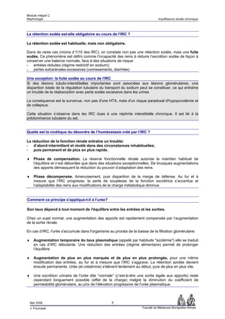 Module intégré C
Néphrologie                                                                      Insuffisance rénale chronique




La rétention sodée est-elle obligatoire au cours de l’IRC ?

La rétention sodée est habituelle, mais non obligatoire.

Dans de rares cas (moins d’1/10 des IRC), on constate non pas une rétention sodée, mais une fuite
sodée. Ce phénomène est défini comme l’incapacité des reins à réduire l’excrétion sodée de façon à
conserver une balance normale, face à des situations de risque:
- entrées réduites (régime restrictif en sodium);
- pertes extrarénales excessives (vomissements, diarrhée).

Une exception: la fuite sodée au cours de l'IRC
Si des lésions tubulo-interstitielles importantes sont associées aux lésions glomérulaires, une
disparition totale de la régulation tubulaire du transport du sodium peut se constituer, ce qui entraîne
un trouble de la réabsorption avec perte sodée excessive dans les urines

La conséquence est la survenue, non pas d'une HTA, mais d'un risque paradoxal d'hypopovolémie et
de collapsus.

Cette situation s’observe dans les IRC dues à une néphrite interstitielle chronique. Il est lié à la
prédominance tubulaire du sel.


Quelle est la cinétique du désordre de l’homéostasie créé par l’IRC ?

La réduction de la fonction rénale entraîne un trouble:
- d’abord intermittent et révélé dans des circonstances inhabituelles;
- puis permanent et de plus en plus rapide.

♦     Phase de compensation. La réserve fonctionnelle rénale autorise le maintien habituel de
      l’équilibre et n’est débordée que dans des situations exceptionnelles. De brusques augmentations
      des apports démasquent la réduction du pouvoir d’adaptation des reins.

♦     Phase décompensée. Amenuisement, puis disparition de la marge de défense. Au fur et à
      mesure que l’IRC progresse, la perte de souplesse de la fonction excrétrice s’accentue et
      l’adaptabilité des reins aux modifications de la charge métabolique diminue.


Comment ce principe s'applique-t-il à l’urée?

Son taux dépend à tout moment de l'équilibre entre les entrées et les sorties.

Chez un sujet normal, une augmentation des apports est rapidement compensée par l’augmentation
de la sortie rénale.

En cas d’IRC, l'urée s'accumule dans l'organisme au prorata de la baisse de la filtration glomérulaire:

♦     Augmentation temporaire du taux plasmatique (appelé par habitude "azotémie") elle se traduit
      en cas d’IRC débutante. Une réduction des entrées (régime alimentaire) permet de prolonger
      l’équilibre.

♦     Augmentation de plus en plus marquée et de plus en plus prolongée, pour une même
      modification des entrées, au fur et à mesure que l’IRC s’aggrave. La rétention azotée devient
      ensuite permanente. Urée (et créatinine) s'élèvent lentement au début, puis de plus en plus vite.

♦     Une excrétion urinaire de l'urée dite “normale” (c’est-à-dire une sortie égale aux apports) reste
      cependant longuement possible (effet de la charge) malgré la diminution du coefficient de
      perméabilité glomérulaire, au prix de l’élévation progressive de l'urée plasmatique.



    Mai 2006                                       7
    J. Fourcade                                                       Faculté de Médecine Montpellier-Nîmes
 