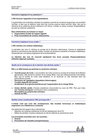 Module intégré C
Néphrologie                                                                        Insuffisance rénale chronique




Comment s’applique-t-il au potassium ?

L’IRC favorise l’apparition d’une hyperkaliémie.

L'augmentation de la sécrétion tubulaire du potassium permet de conserver longuement une excrétion
normale, si bien que la kaliémie reste dans les normes jusqu'au stade terminal. Mais, dès que la
clairance de la créatinine devient inférieure à 20 ml/min, il existe un risque croissant d'hyperkaliémie,
qui peut se renforcer subitement.

Deux phénomènes accroissent ce risque:
♦ Augmentation brutale de l'apport digestif;
♦ Prise inconsidérée de certains médicaments.


Comment s’applique-t-il aux acides ?

L’IRC entraîne une acidose métabolique.

La sécrétion des ions H+ diminue au prorata de la réduction néphronique. Comme le catabolisme
génère en permanence des déchets acides, il existe une tendance croissante à l'acidose métabolique,
compensée par une baisse progressive de la bicarbonatémie.

La rétention des ions H+ s'accroît rapidement lors d'une poussée d'hypercatabolisme
(infection aiguë par exemple).


Quelle est la conséquence de la rétention des déchets azotés ?

Elle a un effet toxique qui participe au syndrome urémique.

♦     Toxicité propre de l'urée. L’accumulation de l’urée survient au prorata de la baisse de la filtration
      glomérulaire. Elle permet le maintien de la charge filtrée, mais est malheureusement mal tolérée.
      Bien que la toxicité de l'urée reste débattue, on lui reconnaît un rôle important dans les
      phénomènes suivants:
-     Diminution de l'agrégation plaquettaire (hémorragies);
-     Troubles digestifs de l'urémie;
-     Accélération de la glomérulosclérose par l’augmentation de la charge filtrée.

♦     Autres déchets azotés. D’autres substances s’accumulent au cours de l’IRC. Plus que l’urée,
      ces "toxines urémiques" contribuent à deux complications:
-     Neuropathie (ou polynévrite) urémique;
-     Anémie de l'IRC.


Quelles autres complications l’IRC provoque-elle ?

L’urémie n’est que l’une des conséquences. Des troubles hormonaux et métaboliques
engendrent une maltolérance croissante.

Ces désordres font appel à deux mécanismes:
- Rétention de certaines substances du fait de l’abaissement de la FG;
- Défaut de sécrétion d’autres substances du fait de l’atteinte du parenchyme rénal.

Les principales anomalies sont les suivantes :
♦ Anémie.
♦ Perturbation de l’équilibre phosphocalcique.




    Mai 2006                                         8
    J. Fourcade                                                         Faculté de Médecine Montpellier-Nîmes
 