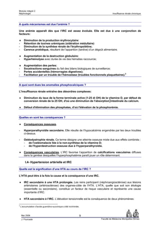 Module intégré C
Néphrologie                                                                         Insuffisance rénale chronique




A quels mécanismes est due l’anémie ?

Une anémie apparaît dès que l’IRC est assez évoluée. Elle est due à une conjonction de
facteurs:

♦      Diminution de la production érythrocytaire:
-      Rétention de toxines urémiques (sidération médullaire)
-      Diminution de la synthèse rénale de l'érythropoïétine;
-      Carence protidique, résultant de l’apparition (tardive) d’un dégoût alimentaire.

♦      Augmentation de la destruction globulaire:
-      Hyperhémolyse avec durée de vie des hématies raccourcie;

♦      Augmentation des pertes:
-      Soustractions sanguines du fait des bilans biologiques de surveillance;
-      Pertes accidentelles (hémorragies digestives);
-      Facilitation par un trouble de l’hémostase (troubles fonctionnels plaquettaires).2


A quoi sont dues les anomalies phosphocalciques ?

L'insuffisance rénale entraîne des désordres complexes:

♦      Diminution du taux de la forme terminale active (1-25 di OH) de la vitamine D, par défaut de
       conversion rénale de la 25 OH, d'où une diminution de l'absorption intestinale du calcium.

♦      Défaut d'élimination des phosphates, d’où l'élévation de la phosphorémie.


Quelles en sont les conséquences ?

♦      Conséquences osseuses.

-      Hyperparathyroïdie secondaire. Elle résulte de l’hypocalcémie engendrée par les deux troubles
       ci-dessus.

-      Ostéodystrophie rénale. Ce terme désigne une atteinte osseuse mixte due aux effets combinés :
       - de l’ostéomalacie liée à la non-synthèse de la vitamine D;
       - de l'hyperdestruction osseuse due à l’hyperparathyroïdie.

♦      Conséquences vasculaires. L’IRC favorise l’apparition de calcifications vasculaires diffuses
       dans la genèse desquelles l’hyperphosphatémie paraît jouer un rôle déterminant.

        I.4- Hypertension artérielle et IRC

Quelle est la signification d’une HTA au cours de l’IRC ?

L’HTA peut être à la fois la cause et la conséquence d’une IRC.

♦ IRC secondaire à une HTA prolongée. Les reins participent (néphroangiosclérose) aux lésions
  artériolaires (artériosclérose) des organes-cible de l’HTA. L’HTA, quelle que soit son étiologie
  (essentielle ou secondaire), constitue un facteur de risque vasculaire et représente une cause
  importante d’IRC.

♦ HTA secondaire à l’IRC. L’élévation tensionnelle est la conséquence de deux phénomènes:

2
    L'accumulation d'acide guanidino-succinique a été incriminée.



    Mai 2006                                                        9
    J. Fourcade                                                          Faculté de Médecine Montpellier-Nîmes
 