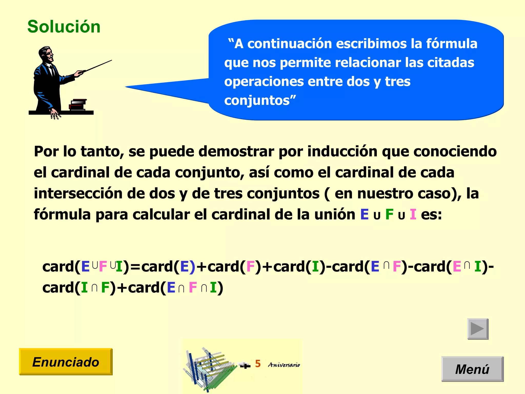 Solución Menú Enunciado “ A continuación escribimos la fórmula que nos permite relacionar las citadas operaciones entre dos y tres conjuntos” Por lo tanto, se puede demostrar por inducción que conociendo el cardinal de cada conjunto, así como el cardinal de cada intersección de dos y de tres conjuntos ( en nuestro caso), la fórmula para calcular el cardinal de la unión  E   U   F   U   I  es: card( E   F   I )=card( E) +card( F )+card( I )-card( E   F )-card( E   I )- card( I  F )+card( E   F   I )  