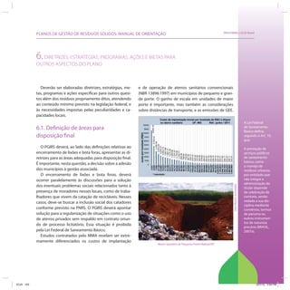 PLANOS DE GESTÃO DE RESÍDUOS SÓLIDOS: MANUAL DE ORIENTAÇÃO                                                          SRHU/MMA e ICLEI-Brasil




            6. DIRETRIZES, ESTRATÉGIAS, PROGRAMAS, AÇÕES E METAS PARA
            OUTROS ASPECTOS DO PLANO



              Deverão ser elaboradas diretrizes, estratégias, me-     e de operação de aterros sanitários convencionais
            tas, programas e ações específicas para outros quesi-     (NBR 13896:1997) em municípios de pequeno e gran-
            tos além dos resíduos propriamente ditos, atendendo       de porte. O ganho de escala em unidades de maior
            ao conteúdo mínimo previsto na legislação federal, e      porte é importante, mas também as considerações
            às necessidades impostas pelas peculiaridades e ca-       sobre distâncias de transporte, e as emissões de GEE.
            pacidades locais.
                                                                                                                                                             A Lei Federal
            6.1. Definição de áreas para                                                                                                                     de Saneamento
                                                                                                                                                             Básico define,
            disposição final                                                                                                                                 segundo o Art. 10,
                                                                                                                                                             que:
               O PGIRS deverá, ao lado das definições relativas ao                                                                                           A prestação de
            encerramento de lixões e bota foras, apresentar as di-                                                                                           serviços públicos
            retrizes para as áreas adequadas para disposição final.                                                                                          de saneamento
                                                                                                                                                             básico, como
            É importante, nesta questão, a decisão sobre a adesão
                                                                                                                                                             o manejo de
            dos municípios à gestão associada.                                                                                                               resíduos urbanos,
               O encerramento de lixões e bota foras, deverá                                                                                                 por entidade que
            ocorrer paralelamente às discussões para a solução                                                                                               não integre a
                                                                                                                                                             administração do




                                                                                                                                       Dan Moche Schneider
            dos eventuais problemas sociais relacionados tanto à                                                                                             titular depende
            presença de moradores nesses locais, como de traba-                                                                                              da celebração de
            lhadores que vivem da catação de recicláveis. Nesses                                                                                             contrato, sendo
            casos, deve-se buscar a inclusão social dos catadores                                                                                            vedada a sua dis-
                                                                                                                                                             ciplina mediante
            conforme previsto na PNRS. O PGIRS deverá apontar                                                                                                convênios, termos
            solução para a regularização de situações como o uso                                                                                             de parceria ou
            de aterros privados sem respaldo em contrato oriun-                                                                                              outros instrumen-
                                                                                                                                                             tos de natureza
            do de processo licitatório. Essa situação é proibida
                                                                                                                                                             precária (BRASIL,
            pela Lei Federal de Saneamento Básico.                                                                                                           2007a).
               Estudos contratados pelo MMA revelam ser extre-
            mamente diferenciados os custos de implantação
                                                                                Aterro Sanitário de Pequeno Porte (Rafard/SP)




ICLEI 103                                                                                                                                                            3/21/12 5:04 PM
 