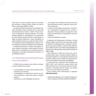 PLANOS DE GESTÃO DE RESÍDUOS SÓLIDOS: MANUAL DE ORIENTAÇÃO                                                        SRHU/MMA e ICLEI-Brasil




            forma que os serviços prestados sejam remunerados             »   a articulação com as políticas de inclusão social, de
            (por exemplo, a captação destes resíduos na rede de               desenvolvimento urbano e regional e outras de in-
            PEVs ou Ecopontos) (BRASIL, 2010b).                               teresse relevante;
                As redes de estabelecimentos que comercializam pro-       »   a adoção de tecnologias apropriadas, consideran-
            dutos da logística reversa poderão reservar áreas para            do a capacidade de pagamento dos usuários, a
            concentração desses resíduos e definir os fluxos de re-           adoção de soluções graduais e progressivas e ade-
            torno aos respectivos sistemas produtivos. Os acordos             quação à preservação da saúde pública e do meio
            setoriais definirão os procedimentos. Os responsáveis             ambiente;
            por estes resíduos deverão informar continuamente ao          »   o grau de satisfação do usuário.
            órgão municipal competente, e outras autoridades, as
            ações de logística reversa a seu cargo, de modo a permi-         O Ministério do Planejamento, Orçamento e Gestão
            tir o cadastramento das instalações locais, urbanas ou ru-    (MPOG) publicou dois documentos que podem auxiliar
            rais, inseridas nos sistemas de logística reversa adotados.   na definição de indicadores para a medição do desem-
                Complementariamente, os planos de logística re-           penho dos serviços públicos, e demais ações relaciona-
            versa, deverão contemplar as ações públicas de divul-         das no PGIRS. São eles: “Guia referencial para Medição de
            gação sobre as obrigações do consumidor quanto à              Desempenho e Manual para Construção de Indicadores”
            segregação e destinação adequada dos resíduos e as            (MPOG, 2009).
            penalidades previstas.                                           Outra referência é o SNIS, que há sete anos vem le-
                                                                          vantando dados sobre o manejo de resíduos sólidos em
                                                                          municípios brasileiros, e tem produzido indicadores que
            6.4. Indicadores de desempenho para                           permitem análises entre municípios de mesmo porte e/
            os serviços públicos                                          ou da mesma região, dentre outras possibilidades.
                                                                             É importante que a definição dos indicadores do
              O PGIRS deverá considerar como critérios estratégi-         PGIRS tenha como referência aqueles eleitos pelo
            cos para avaliação dos serviços:                              SNIS, permitindo assim, que desde o primeiro monito-
                                                                          ramento, os municípios possam analisar sua situação
            »   a universalidade: os serviços devem atender toda a        à luz de uma série histórica já existente.
                população, sem exceção;                                      Como sugestão, foram selecionados os seguintes
            »   a integralidade do atendimento: devem ser pre-            indicadores gerais:
                vistos programas e ações para todos os resíduos
                gerados;                                                  »   Incidência das despesas com o manejo de resíduos só-
            »   a eficiência e a sustentabilidade econômica;                  lidos nas despesas correntes da prefeitura (SNIS 001);


                                                                                                                                                    107




ICLEI 107                                                                                                                                               3/21/12 5:04 PM
 