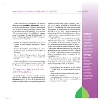 PLANOS DE GESTÃO DE RESÍDUOS SÓLIDOS: MANUAL DE ORIENTAÇÃO                                                  SRHU/MMA e ICLEI-Brasil




               Podem ser construídos indicadores para resíduos         programas específicos em sua lógica gerencial, como a
            que se mostrem localmente significativos, como os          aplicação da Agenda Ambiental da Administração Pú-
            de serviços de transporte, minerários, agrosilvopas-       blica (A3P). É importante que as instituições públicas
            toris, ou ainda, de varrição ou logística reversa. É im-   se destaquem no cumprimento das responsabilidades
            portante a construção de indicadores para o acompa-        definidas em lei para todos, e assumam a dianteira no
            nhamento dos resultados das políticas de inclusão          processo de gestão de resíduos sólidos e meio ambiente.        Decreto Federal
            social, formalização do papel dos catadores de ma-            Veja na página a seguir, sugestão de quadro sobre           no 5.940/2006
                                                                                                                                      (BRASIL, 2006):
            teriais recicláveis e participação social nos programas    instituições públicas.
                                                                                                                                      Institui a separa-
            de coleta seletiva, tais como:                                 A A3P prevê ações de sustentabilidade para o po-           ção dos resíduos
                                                                       der público mais amplas que a gestão dos resíduos de           recicláveis descar-
            »   Número de catadores organizados em relação ao          suas atividades. Deverão ser previstas ações em rela-          -tados pelos ór-
                                                                                                                                      gãos e entidades
                número total de catadores (autônomos e organi-         ção, por exemplo, ao consumo racional de energia e             da administração
                zados);                                                água, e minimização da geração de resíduos sólidos.            pública federal
                                                                       Cabe ressaltar a adoção de sistema de compras (de              direta e indireta,
            »   Número de catadores remunerados pelo serviço
                                                                                                                                      na fonte geradora,
                público de coleta em relação ao número total de        bens e serviços) que possibilitem introduzir materiais
                                                                                                                                      e a sua destinação
                catadores;                                             de consumo e práticas sustentáveis na rotina de tra-           às cooperativas
                                                                       balho, na execução de obras e construções de pró-              Instrução Nor-
            »   Número de domicílios participantes dos progra-
                                                                       prios públicos, etc.                                           mativa MPOG
                mas de coleta em relação ao número total de do-                                                                       01/2010 (MPOG,
                                                                          Essas ações devem refletir-se nas especificações
                micílios.                                                                                                             2010):
                                                                       para contratos com terceiros, de qualquer tipo, esten-         Dispõe sobre
              Para a construção desse último conjunto de indica-       dendo a eles as mesmas imposições, por força do po-            os critérios de
            dores é essencial a integração de ações com o traba-       der de compra público. Deve ser ressaltado:                    sustentabilidade
            lho das equipes de agentes comunitários de saúde.                                                                         ambiental na
                                                                                                                                      aquisição de
                                                                       »   o cumprimento das exigências da Lei Federal                bens, contrata-
            6.5. Ações específicas nos órgãos da                           12.305, em nome do contratante público (BRASIL,            ção de serviços
                                                                           2010b);                                                    ou obras pela
            administração pública                                                                                                     Administração
                                                                       »   a documentação de todos os fluxos de resíduos e            Pública Federal
              O Comitê Diretor e técnicos envolvidos precisam              da origem dos materiais;                                   direta, autárquica

            preparar uma listagem dos órgãos administrativos           »   o uso de agregados reciclados provenientes de re-          e fundacional e dá
                                                                                                                                      outras providên-
            existentes na região, da esfera de governo municipal,          síduos da construção em obras e serviços públicos,         cias.
            estadual ou federal, para os quais devem ser organizados       entre outras determinações.




ICLEI 109                                                                                                                                         3/21/12 5:04 PM
 