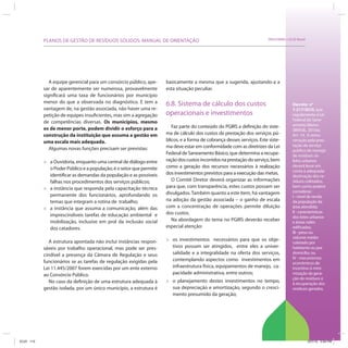 PLANOS DE GESTÃO DE RESÍDUOS SÓLIDOS: MANUAL DE ORIENTAÇÃO                                                     SRHU/MMA e ICLEI-Brasil




               A equipe gerencial para um consórcio público, ape-      basicamente a mesma que a sugerida, ajustando-a a
            sar de aparentemente ser numerosa, provavelmente           esta situação peculiar.
            significará uma taxa de funcionários por município
            menor do que a observada no diagnóstico. E tem a           6.8. Sistema de cálculo dos custos                                 Decreto no
            vantagem de, na gestão associada, não haver uma re-                                                                           7.217/2010, que
            petição de equipes insuficientes, mas sim a agregação      operacionais e investimentos                                       regulamenta a Lei
                                                                                                                                          Federal do Sane-
            de competências diversas. Os municípios, mesmo
                                                                          Faz parte do conteúdo do PGIRS a definição do siste-            amento Básico
            os de menor porte, podem dividir o esforço para a                                                                             (BRASIL, 2010a).
            construção da instituição que assuma a gestão em           ma de cálculo dos custos da prestação dos serviços pú-             Art. 14. A remu-
            uma escala mais adequada.                                  blicos, e a forma de cobrança desses serviços. Este siste-         neração pela pres-
                                                                       ma deve estar em conformidade com as diretrizes da Lei             tação de serviço
               Algumas novas funções precisam ser previstas:                                                                              público de manejo
                                                                       Federal de Saneamento Básico, que determina a recupe-              de resíduos só-
                                                                       ração dos custos incorridos na prestação do serviço, bem
            »   a Ouvidoria, enquanto uma central de diálogo entre                                                                        lidos urbanos
                                                                                                                                          deverá levar em
                o Poder Público e a população; é o setor que permite   como a geração dos recursos necessários à realização
                                                                                                                                          conta a adequada
                identificar as demandas da população e as possíveis    dos investimentos previstos para a execução das metas.
                                                                                                                                          destinação dos re-
                falhas nos procedimentos dos serviços públicos;           O Comitê Diretor deverá organizar as informações                síduos coletados,
                                                                       para que, com transparência, estes custos possam ser               bem como poderá
            »   a instância que responda pela capacitação técnica
                                                                                                                                          considerar:
                permanente dos funcionários, aprofundando os           divulgados. Também quanto a este ítem, há vantagem
                                                                                                                                          I - nível de renda
                temas que integram a rotina de trabalho;               na adoção da gestão associada – o ganho de escala                  da população da
                                                                       com a concentração de operações permite diluição                   área atendida;
            »   a instância que assuma a comunicação, além das
                                                                                                                                          II - características
                imprescindíveis tarefas de educação ambiental e        dos custos.
                                                                                                                                          dos lotes urbanos
                mobilização, inclusive em prol da inclusão social         Na abordagem do tema no PGIRS deverão receber                   e áreas neles
                dos catadores.                                         especial atenção:                                                  edificadas;
                                                                                                                                          III - peso ou
                                                                                                                                          volume médio
               A estrutura apontada não inclui instâncias respon-      »   os investimentos necessários para que os obje-
                                                                                                                                          coletado por
            sáveis por trabalho operacional, mas pode ser pres-            tivos possam ser atingidos, entre eles a univer-               habitante ou por
            cindível a presença da Câmara de Regulação e seus              salidade e a integralidade na oferta dos serviços,             domicílio; ou
                                                                           contemplando aspectos como investimentos em                    IV - mecanismos
            funcionários se as tarefas de regulação exigidas pela                                                                         econômicos de
            Lei 11.445/2007 forem exercidas por um ente externo            infraestrutura física, equipamentos de manejo, ca-             incentivo à mini-
            ao Consórcio Público.                                          pacidade administrativa, entre outros;                         mização da gera-
                                                                                                                                          ção de resíduos e
               No caso da definição de uma estrutura adequada à        »   o planejamento destes investimentos no tempo,                  à recuperação dos
            gestão isolada, por um único município, a estrutura é          sua depreciação e amortização, segundo o cresci-               resíduos gerados.
                                                                           mento presumido da geração;




ICLEI 113                                                                                                                                            3/21/12 5:04 PM
 