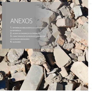 ANEXOS
            1. REFERÊNCIAS BIBLIOGRÁFICAS E DOCUMENTOS
            DE REFERÊNCIA
            2. ACERVO DE ENDEREÇOS ELETRÔNICOS
            3. CARACTERIZAÇÃO DE RESÍDUOS URBANOS EM
            LOCALIDADES BRASILEIRAS
            4. GLOSSÁRIO




                                                         Foto: Lars Sundström/sxc.hu




ICLEI 130                                                                              3/21/12 5:04 PM
 