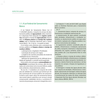 ASPECTOS LEGAIS




                         1.1. A Lei Federal de Saneamento                             Lei Federal nº 11.445, de 05/01/2007, que dispõe
                         Básico                                                    sobre as Diretrizes Nacionais para o Saneamento
                                                                                   Básico considera:
                            A Lei Federal de Saneamento Básico (Lei nº                Art. 3o
                         11.445/2007) aborda o conjunto de serviços de abas-          I - saneamento básico: conjunto de serviços, in-
                         tecimento público de água potável; coleta, tratamen-      fraestruturas e instalações operacionais de:
                         to e disposição final adequada dos esgotos sanitá-           a) abastecimento de água potável: constituído
                         rios; drenagem e manejo das águas pluviais urbanas,       pelas atividades, infraestruturas e instalações ne-
                         além da limpeza urbana e o manejo dos resíduos            cessárias ao abastecimento público de água potá-
                         sólidos (veja as Diretrizes Nacionais para o Sanea-       vel, desde a captação até as ligações prediais e res-
                         mento Básico - Art. 3º da Lei - no quadro ao lado).       pectivos instrumentos de medição;
                            A Lei institui como diretrizes para a prestação dos       b) esgotamento sanitário: constituído pelas ati-
                         serviços públicos de limpeza urbana e manejo de           vidades, infraestruturas e instalações operacionais
                         resíduos sólidos:                                         de coleta, transporte, tratamento e disposição final
                            - o planejamento, a regulação e fiscalização;          adequados dos esgotos sanitários, desde as liga-
                            - a prestação de serviços com regras;                  ções prediais até o seu lançamento final no meio
                            - a exigência de contratos precedidos de estudo de     ambiente;
                         viabilidade técnica e financeira;                            c) limpeza urbana e manejo de resíduos sólidos:
                            - definição de regulamento por lei, definição de en-   conjunto de atividades, infraestruturas e instalações
                         tidade de regulação, e controle social assegurado.        operacionais de coleta, transporte, transbordo, tra-
                            Inclui ainda como princípios a universalidade e in-    tamento e destino final do lixo doméstico e do lixo
                         tegralidade na prestação dos serviços, além da inte-      originário da varrição e limpeza de logradouros e
                         ração com outras áreas como recursos hídricos, saúde,     vias públicas;
                         meio ambiente e desenvolvimento urbano.                      d) drenagem e manejo das águas pluviais urba-
                            No seu Art. 11 estabelece um conjunto de condi-        nas: conjunto de atividades, infraestruturas e insta-
                         ções de validade dos contratos que tenham por ob-         lações operacionais de drenagem urbana de águas
                         jeto a prestação de serviços públicos de saneamen-        pluviais, de transporte, detenção ou retenção para
                         to básico quais sejam: plano de saneamento básico         o amortecimento de vazões de cheias, tratamento
                         (são aceitos planos específicos por serviço); estudo      e disposição final das águas pluviais drenadas nas
                         comprovando viabilidade técnica e econômico-fi-           áreas urbanas (BRASIL, 2007a).
                         nanceira da prestação universal e integral dos servi-


           18




ICLEI 18                                                                                                                                   3/21/12 5:03 PM
 