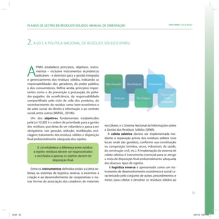 PLANOS DE GESTÃO DE RESÍDUOS SÓLIDOS: MANUAL DE ORIENTAÇÃO                                                   SRHU/MMA e ICLEI-Brasil




           2. A LEI E A POLÍTICA NACIONAL DE RESÍDUOS SÓLIDOS (PNRS)



           A
                   PNRS estabelece princípios, objetivos, instru-
                   mentos – inclusive instrumentos econômicos
                   aplicáveis - e diretrizes para a gestão integrada
           e gerenciamento dos resíduos sólidos, indicando as
           responsabilidades dos geradores, do poder público,          Não Geração      Reutilização    Tratamento
           e dos consumidores. Define ainda, princípios impor-
           tantes como o da prevenção e precaução, do polui-
                                                                                                                 Disposição
           dor-pagador, da ecoeficiência, da responsabilidade
                                                                              Redução          Reciclagem           Final
                                                                                                                    Fina
           compartilhada pelo ciclo de vida dos produtos, do                                                     Adequada
                                                                                                                 Ad
           reconhecimento do resíduo como bem econômico e
           de valor social, do direito à informação e ao controle
           social, entre outros (BRASIL, 2010b).
              Um dos objetivos fundamentais estabelecidos
           pela Lei 12.305 é a ordem de prioridade para a gestão
           dos resíduos, que deixa de ser voluntária e passa a ser     recicláveis, e o Sistema Nacional de Informações sobre
           obrigatória: não geração, redução, reutilização, reci-      a Gestão dos Resíduos Sólidos (SINIR).
           clagem, tratamento dos resíduos sólidos e disposição           A coleta seletiva deverá ser implementada me-
           final ambientalmente adequada dos rejeitos.                 diante a separação prévia dos resíduos sólidos (nos
                                                                       locais onde são gerados), conforme sua constituição
                   A Lei estabelece a diferença entre resíduo          ou composição (úmidos, secos, industriais, da saúde,
                e rejeito: resíduos devem ser reaproveitados           da construção civil, etc.). A implantação do sistema de
                 e reciclados e apenas os rejeitos devem ter           coleta seletiva é instrumento essencial para se atingir
                                disposição final.                      a meta de disposição final ambientalmente adequada
                                                                       dos diversos tipos de rejeitos.
              Entre os instrumentos definidos estão: a coleta se-          A logística reversa é apresentada como um ins-
           letiva; os sistemas de logística reversa; o incentivo à     trumento de desenvolvimento econômico e social ca-
           criação e ao desenvolvimento de cooperativas e ou-          racterizado pelo conjunto de ações, procedimentos e
           tras formas de associação dos catadores de materiais        meios para coletar e devolver os resíduos sólidos ao


                                                                                                                                              23




ICLEI 23                                                                                                                                          3/21/12 5:03 PM
 