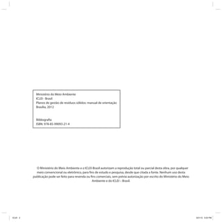 Ministério do Meio Ambiente
            ICLEI - Brasil
            Planos de gestão de resíduos sólidos: manual de orientação
            Brasília, 2012


            Bibliografia
            ISBN: 978-85-99093-21-4




            O Ministério do Meio Ambiente e o ICLEI-Brasil autorizam a reprodução total ou parcial desta obra, por qualquer
            meio convencional ou eletrônico, para fins de estudo e pesquisa, desde que citada a fonte. Nenhum uso desta
          publicação pode ser feito para revenda ou fins comerciais, sem prévia autorização por escrito do Ministério do Meio
                                                     Ambiente e do ICLEI – Brasil.




ICLEI 2                                                                                                                         3/21/12 5:03 PM
 
