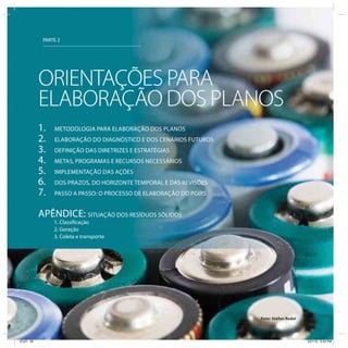 PARTE 2




           ORIENTAÇÕES PARA
           ELABORAÇÃO DOS PLANOS
           1.   METODOLOGIA PARA ELABORAÇÃO DOS PLANOS
           2.   ELABORAÇÃO DO DIAGNÓSTICO E DOS CENÁRIOS FUTUROS
           3.   DEFINIÇÃO DAS DIRETRIZES E ESTRATÉGIAS
           4.   METAS, PROGRAMAS E RECURSOS NECESSÁRIOS
           5.   IMPLEMENTAÇÃO DAS AÇÕES
           6.   DOS PRAZOS, DO HORIZONTE TEMPORAL E DAS REVISÕES
           7.   PASSO A PASSO: O PROCESSO DE ELABORAÇÃO DO PGIRS


           APÊNDICE: SITUAÇÃO DOS RESÍDUOS SÓLIDOS
                1. Classificação
                2. Geração
                3. Coleta e transporte




                                                                   Foto: Stefan Redel




ICLEI 30                                                                                3/21/12 5:03 PM
 