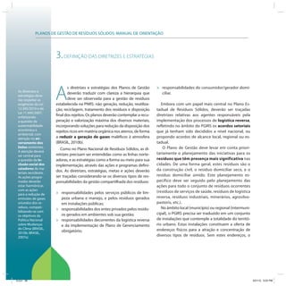 PLANOS DE GESTÃO DE RESÍDUOS SÓLIDOS: MANUAL DE ORIENTAÇÃO




                        3. DEFINIÇÃO DAS DIRETRIZES E ESTRATÉGIAS


                                                                                   »
                        A
                               s diretrizes e estratégias dos Planos de Gestão         responsabilidades do consumidor/gerador domi-
 As diretrizes e
                               deverão traduzir com clareza a hierarquia que           ciliar.
 estratégias deve-
 rão respeitar as              deve ser observada para a gestão de resíduos
 exigências da Lei      estabelecida na PNRS: não geração, redução, reutiliza-        Embora com um papel mais central no Plano Es-
 12.305/2010 e da       ção, reciclagem, tratamento dos resíduos e disposição      tadual de Resíduos Sólidos, deverão ser traçadas
 Lei 11.445/2007,
 enfatizando
                        final dos rejeitos. Os planos deverão contemplar a recu-   diretrizes relativas aos agentes responsáveis pela
 a questão da           peração e valorização máxima dos diversos materiais,       implementação dos processos de logística reversa,
 sustentabilidade       incorporando soluções para redução da disposição dos       refletindo no âmbito do PGIRS os acordos setoriais
 econômica e            rejeitos ricos em matéria orgânica nos aterros, de forma   que já tenham sido decididos a nível nacional, ou
 ambiental, com
 atenção no en-         a reduzir a geração de gases maléficos à atmosfera         propondo acordos de alcance local, regional ou es-
 cerramento dos         (BRASIL, 2010b).                                           tadual.
 lixões existentes.                                                                    O Plano de Gestão deve levar em conta priori-
                           Como no Plano Nacional de Resíduos Sólidos, as di-
 A atenção deverá
                        retrizes precisam ser entendidas como as linhas norte-     tariamente o planejamento das iniciativas para os
 ser central para
 a questão da in-       adoras, e as estratégias como a forma ou meio para sua     resíduos que têm presença mais significativa nas
 clusão social dos      implementação, através das ações e programas defini-       cidades. De uma forma geral, estes resíduos são o
 catadores de ma-                                                                  da construção civil, o resíduo domiciliar seco, e o
 teriais recicláveis.
                        dos. As diretrizes, estratégias, metas e ações deverão
 As ações progra-       ser traçadas considerando-se os diversos tipos de res-     resíduo domiciliar úmido. Este planejamento es-
 madas deverão          ponsabilidades da gestão compartilhada dos resíduos:       pecífico deve ser seguido pelo planejamento das
 estar harmônicas                                                                  ações para todo o conjunto de resíduos ocorrentes
 com as ações                                                                      (resíduos de serviços de saúde, resíduos de logística
 para a redução de      »   responsabilidades pelos serviços públicos de lim-
 emissões de gases          peza urbana e manejo, e pelos resíduos gerados         reversa, resíduos industriais, minerários, agrosilvo-
 oriundos dos re-           em instalações públicas;                               pastoris, etc.).
 síduos, compati-                                                                     No âmbito local (município) ou regional (intermuni-
 bilizando-se com
                        »   responsabilidades dos entes privados pelos resídu-
                            os gerados em ambientes sob sua gestão;                cipal), o PGIRS precisa ser traduzido em um conjunto
 os objetivos da
 Política Nacional      »   responsabilidades decorrentes da logística reversa     de instalações que contemple a totalidade do territó-
 sobre Mudanças             e da implementação de Plano de Gerenciamento           rio urbano. Estas instalações constituem a oferta de
 do Clima (BRASIL,                                                                 endereços físicos para a atração e concentração de
 2010b; BRASIL,
                            obrigatório;
 2007a).
                                                                                   diversos tipos de resíduos. Sem estes endereços, o




ICLEI 38                                                                                                                                    3/21/12 5:03 PM
 