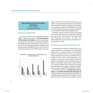 ORIENTAÇÕES PARA ELABORAÇÃO DOS PLANOS




                                                                                                          variam de 0,85 a 1,26 m3 diários de resíduos por km
                                          Massa específica aparente de resíduos                           varrido. A quantidade destes resíduos está vinculada à
                                                      domiciliares:                                       extensão do serviço. Além dos registros locais, podem
                                                    soltos: 250 kg/m3                                     ser consultados os dados do SNIS 2008 que apresenta
                                                 compactados: 600 kg/m3                                   a extensão média varrida nos municípios pesquisados
                                                                                                          – 0,27 km/hab (FUNASA, 2006; MCidades, 2010).
                         Resíduos da Limpeza Pública                                                         A limpeza corretiva de pontos viciados, observada
                                                                                                          em inventários de diversos municípios têm mostrado
                            Os resíduos resultantes das atividades de limpeza                             que cerca de 20% dos resíduos de construção pode
                         pública representam cerca de 15% da geração to-                                  estar depositado nestes pontos. Em alguns mu-
                         tal de resíduos domiciliares, excluída a quantidade                              nicípios importantes os inventários revelaram percen-
                         de resíduos de construção em deposições irregulares.                             tuais próximos de 50%.
                         Na limpeza de feiras públicas alguns municípios con-
                         vivem com taxas de geração de aproximadamente 6 kg                               Resíduos da Construção Civil e Demolição – RCC
                         anuais per capita (GUARULHOS, 2010). Já na varrição, o
                         Manual de Saneamento da FUNASA registra taxas que                                   O levantamento de números confiáveis sobre estes
                                                                                                          resíduos depende do levantamento de informações
                                                                                                          diretamente com agentes externos à administração
                                     DIAGNÓSTICO: ORIGEM DOS RCC REMOVIDOS POR
                                                                                                          pública. Em grande número dos casos os transporta-
                                                  TRANSPORTADORES                                         dores privados são responsáveis por até 80% do mane-
                                                                                                          jo deste material – para um bom diagnóstico os ca-
                                     90
                                                                                                          çambeiros, carroceiros e outros coletores autônomos
                                     80
                                                                                                          devem ser consultados. Para a quantificação pode-se
                                     70
                                                                                                          utilizar a metodologia apresentada no Manual “Mane-
                                     60
                                                                                                          jo e Gestão de Resíduos da Construção Civil”, editado
                          % coleta




                                     50
                                                                                                          pelos Ministérios das Cidades e do Meio Ambiente e
                                     40
                                                                                                          Caixa Econômica Federal (PINTO; GONZÁLES, 2005a).
                                     30
                                                                                                             Os inventários revelam uma relação entre estes re-
                                     20
                                                                                                          síduos e os resíduos domiciliaresde dois para um.
                                     10
                                                                                                          A média estimada como geração típica per capita é de
                                      0
                                          S. André   S. J. R. Preto   R. Preto   Jundiaí   V. Conquista   520 quilos anuais, podendo crescer em cidades com eco-
                                                                                                          nomia mais forte e reduzir-se em municípios menores.


           54




ICLEI 54                                                                                                                                                           3/21/12 5:03 PM
 